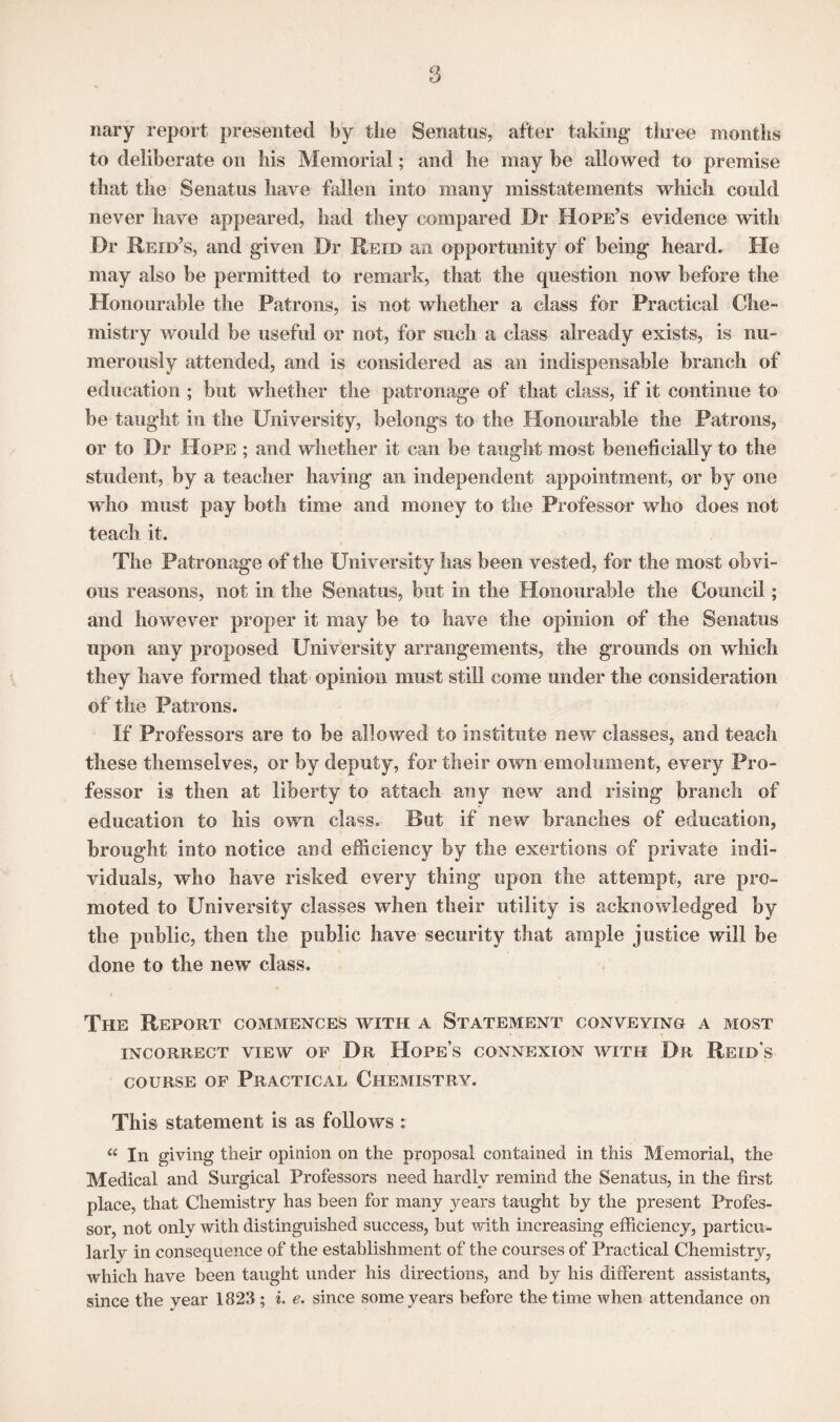 nary report presented by the Senatus, after taking- three months to deliberate on his Memorial; and he may be allowed to premise that the Senatus have fallen into many misstatements which could never have appeared, had they compared Dr Hope’s evidence with Dr Reid’s, and given Dr Reid an opportunity of being heard. He may also be permitted to remark, that the question now before the Honourable the Patrons, is not whether a class for Practical Che¬ mistry would be useful or not, for such a class already exists, is nu¬ merously attended, and is considered as an indispensable branch of education ; but whether the patronage of that class, if it continue to be taught in the University, belongs to the Honourable the Patrons, or to Dr Hope ; and whether it can be taught most beneficially to the student, by a teacher having an independent appointment, or by one who must pay both time and money to the Professor who does not teach it. The Patronage of the University lias been vested, for the most obvi¬ ous reasons, not in the Senatus, but in the Honourable the Council; and however proper it may be to have the opinion of the Senatus upon any proposed University arrangements, the grounds on which they have formed that opinion must still come under the consideration of the Patrons. If Professors are to be allowed to institute new classes, and teach these themselves, or by deputy, for their own emolument, every Pro¬ fessor is then at liberty to attach any new and rising branch of education to his own class. But if new branches of education, brought into notice and efficiency by the exertions of private indi¬ viduals, who have risked every thing upon the attempt, are pro¬ moted to University classes when their utility is acknowledged by the public, then the public have security that ample justice will be done to the new class. The Report commences with a Statement conveying a most INCORRECT VIEW OF Dr Hope’s CONNEXION WITH Dr Reid's course of Practical Chemistry. This statement is as follows : « In giving their opinion on the proposal contained in this Memorial, the Medical and Surgical Professors need hardly remind the Senatus, in the first place, that Chemistry has been for many years taught by the present Profes¬ sor, not only with distinguished success, but with increasing efficiency, particu¬ larly in consequence of the establishment of the courses of Practical Chemistry, which have been taught under his directions, and by his different assistants, since the year 1823 ; i. e. since some years before the time when attendance on