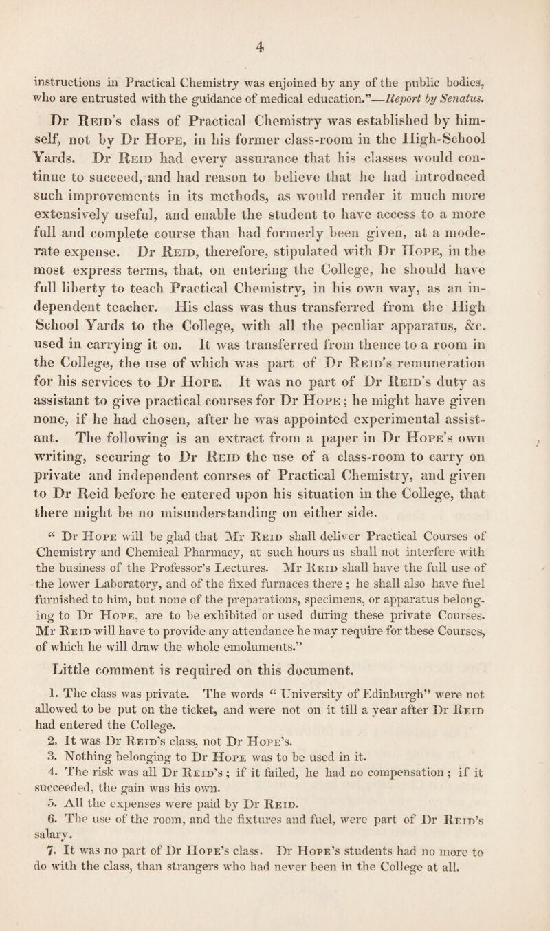 instructions in Practical Chemistry was enjoined by any of the public bodies, who are entrusted with the guidance of medical education.”—Report by Senalus. Dr Reid’s class of Practical Chemistry was established by him¬ self, not by Dr Hope, in his former class-room in the High-School Yards. Dr Reid had every assurance that his classes would con¬ tinue to succeed, and had reason to believe that he had introduced such improvements in its methods, as would render it much more extensively useful, and enable the student to have access to a more full and complete course than had formerly been given, at a mode¬ rate expense. Dr Reid, therefore, stipulated with Dr Hope, in the most express terms, that, on entering the College, he should have full liberty to teach Practical Chemistry, in his own way, as an in¬ dependent teacher. His class was thus transferred from the High School Yards to the College, with all the peculiar apparatus, &c. used in carrying it on. It was transferred from thence to a room in the College, the use of which was part of Dr Reid’s remuneration for his services to Dr Hope. It was no part of Dr Reid’s duty as assistant to give practical courses for Dr Hope ; he might have given none, if he had chosen, after he was appointed experimental assist¬ ant. The following is an extract from a paper in Dr Hope’s own writing, securing to Dr Reid the use of a class-room to carry on private and independent courses of Practical Chemistry, and given to Dr Reid before he entered upon his situation in the College, that there might be no misunderstanding on either side, “ Dr Hope will be glad that Mr Reid shall deliver Practical Courses of Chemistry and Chemical Pharmacy, at such hours as shall not interfere with the business of the Professor’s Lectures. Mr Reid shall have the full use of the lower Laboratory, and of the fixed furnaces there ; he shall also have fuel furnished to him, but none of the preparations, specimens, or apparatus belong, ing to Dr Hope, are to be exhibited or used during these private Courses. Mr Reid will have to provide any attendance he may require for these Courses, of which he will draw the whole emoluments.” Little comment is required on this document. 1. The class was private. The words “ University of Edinburgh” were not allowed to be put on the ticket, and were not on it till a year after Dr Reid had entered the College. 2. It was Dr Reid’s class, not Dr Hope’s. 3. N othing belonging to Dr Hope was to be used in it. 4. The risk was all Dr Reid’s ; if it failed, he had no compensation ; if it succeeded, the gain was his own. 5. All the expenses were paid by Dr Reid. G. The use of the room, and the fixtures and fuel, were part of Dr Reid’s salary. 7. It was no part of Dr Hope’s class. Dr Hope’s students had no more to do with the class, than strangers who had never been in the College at all.