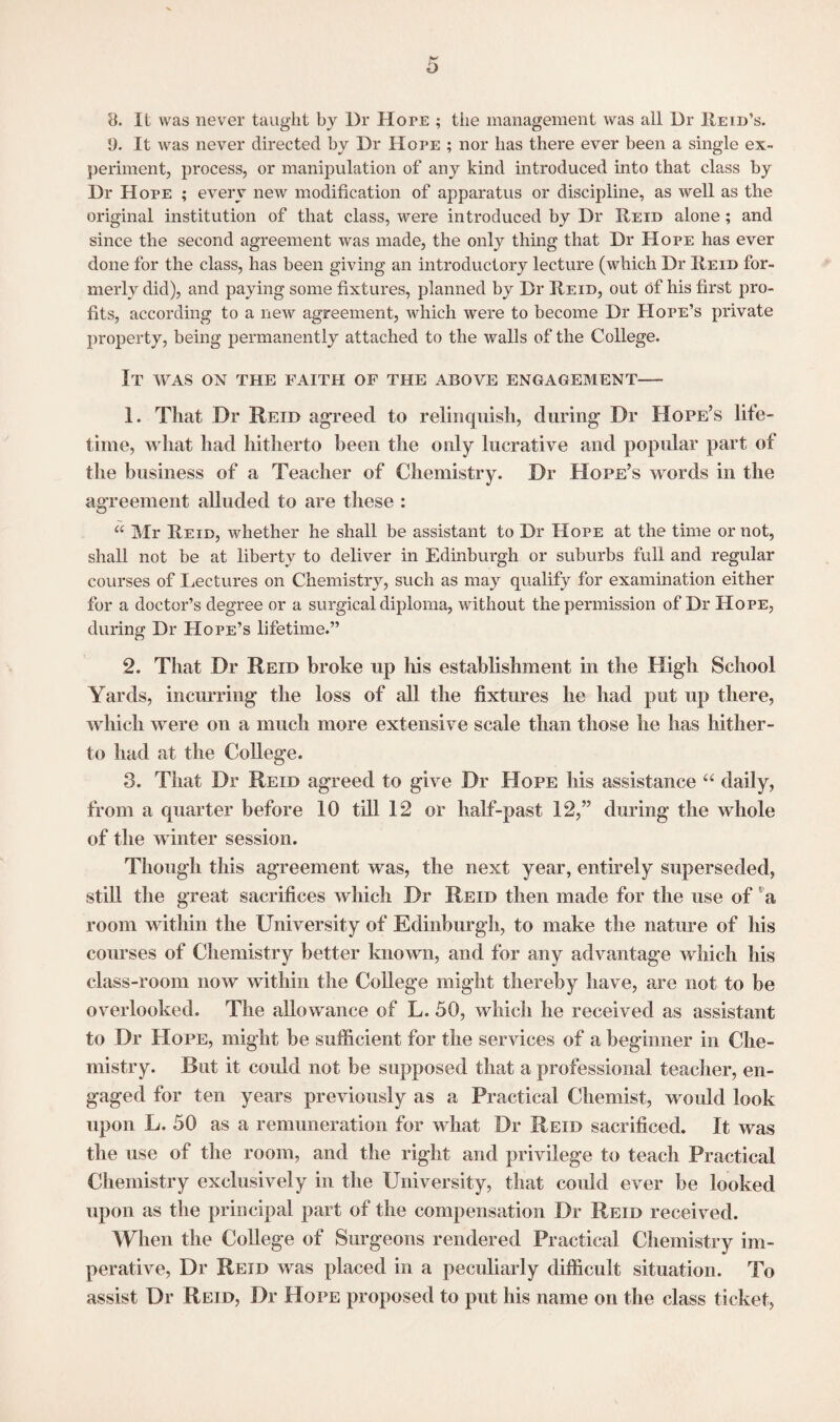 8. It was never taught by Dr Hope ; the management was all Dr Held’s. 5). It was never directed by Dr Hope ; nor has there ever been a single ex¬ periment, process, or manipulation of any kind introduced into that class by Dr Hope ; every new modification of apparatus or discipline, as well as the original institution of that class, were introduced by Dr Reid alone; and since the second agreement was made, the only thing that Dr Hope has ever done for the class, has been giving an introductory lecture (which Dr Reid for¬ merly did), and paying some fixtures, planned by Dr Reid, out of his first pro¬ fits, according to a new agreement, which were to become Dr Hope’s private property, being permanently attached to the Avails of the College. It was on the faith of the above engagement— 1. That Dr Reid agreed to relinquish, during Dr Hope’s life¬ time, what had hitherto been the only lucrative and popular part of the business of a Teacher of Chemistry. Dr Hope’s words in the agreement alluded to are these : a Mr Reid, whether he shall be assistant to Dr Hope at the time or not, shall not be at liberty to deliver in Edinburgh or suburbs full and regular courses of Lectures on Chemistry, such as may qualify for examination either for a doctor’s degree or a surgical diploma, without the permission of Dr Hope, during Dr Hope’s lifetime.” 2. That Dr Reid broke up his establishment in the High School Yards, incurring the loss of all the fixtures he had put up there, which were on a much more extensive scale than those he has hither¬ to had at the College. 3. That Dr Reid agreed to give Dr Hope his assistance “ daily, from a quarter before 10 till 12 or half-past 12,” during the whole of the winter session. Though this agreement Avas, the next year, entirely superseded, still the great sacrifices which Dr Reid then made for the use of a room within the University of Edinburgh, to make the nature of his courses of Chemistry better known, and for any advantage which his class-room now within the College might thereby have, are not to be overlooked. The allowance of L. 50, which he received as assistant to Dr Hope, might be sufficient for the services of a beginner in Che¬ mistry. But it could not be supposed that a professional teacher, en¬ gaged for ten years previously as a Practical Chemist, would look upon L. 50 as a remuneration for what Dr Reid sacrificed. It was the use of the room, and the right and privilege to teach Practical Chemistry exclusively in the University, that could ever be looked upon as the principal part of the compensation Dr Reid received. When the College of Surgeons rendered Practical Chemistry im¬ perative, Dr Reid was placed in a peculiarly difficult situation. To assist Dr Reid, Dr Hope proposed to put his name on the class ticket,