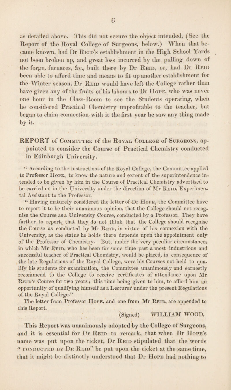 as detailed above. This did not secure the object intended, (See the Report of the Royal College of Surgeons, below.) When that be¬ came known, had Dr Reid’s establishment in the High School Yards not been broken up, and great loss incurred by the pulling down of the forge, furnaces, &c., built there by Dr Reid, or, had Dr Reid been able to afford time and means to fit up another establishment for the Winter season, Dr Reid would have left the College rather than have given any of the fruits of his labours to Dr Hope, who was never one hom* in the Class-Room to see the Students operating, when he considered Practical Chemistry unprofitable to the teacher, but began to claim connection with it the first year he saw any thing made by it. REPORT of Committee of the Royal College of Surgeons, ap¬ pointed to consider the Course of Practical Chemistry conducted in Edinburgh University. “ According to the instructions of the Royal College, the Committee applied to Professor Hope, to know the nature and extent of the superintendence in¬ tended to be given by him in the Course of Practical Chemistry advertised to be carried on in the University under the direction of Mr Reid, Experimen¬ tal Assistant to the Professor. u Having maturely considered the letter of Dr Hope, the Committee have to report it to be their unanimous opinion, that the College should not recog¬ nise the Course as a University Course, conducted by a Professor. They have farther to report, that they do not think that the College should recognise the Course as conducted by Mr Reid, in virtue of his connexion with the University, as the status he holds there depends upon the appointment only of the Professor of Chemistry. But, under the very peculiar circumstances in which Mr Reid, who has been for some time past a most industrious and successful teacher of Practical Chemistry, would be placed, in consequence of the late Regulations of the Royal College, were his Courses not held to qua¬ lify his students for examination, the Committee unanimously and earnestly recommend to the College to receive certificates of attendance upon Mr Reid’s Course for two years ; this time being given to him, to afford him an opportunity of qualifying himself as a Lecturer under the present Regulations of the Royal College.” The letter from Professor Hope, and one from Mr Reid, are appended to this Report (Signed) WILLIAM WOOD. This Report was unanimously adopted by the College of Surgeons, and it is essential for Dr Reid to remark, that when Dr Hope’s name was put upon the ticket, Dr Reid stipulated that the words  conducted by Dr Reid” be put upon the ticket at the same time, that it might be distinctly understood that Dr Hope had nothing to