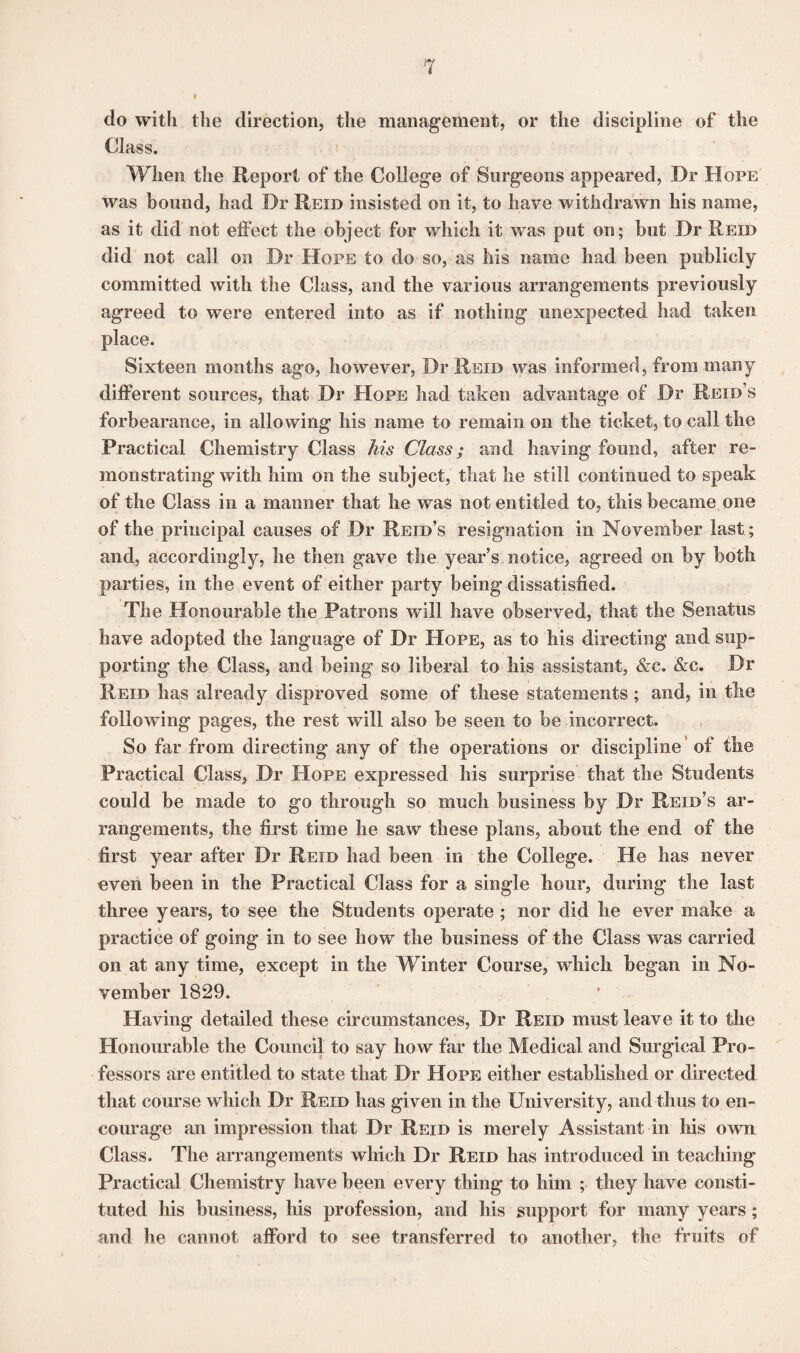 do with the direction, the management, or the discipline of the Class. When the Report of the College of Surgeons appeared, Dr Hope was bound, had Dr Reid insisted on it, to have withdrawn his name, as it did not effect the object for which it was put on; but Dr Reid did not call on Dr Hope to do so, as his name had been publicly committed with the Class, and the various arrangements previously agreed to were entered into as if nothing unexpected had taken place. Sixteen months ago, however, Dr Reid was informed, from many different sources, that Dr Hope had taken advantage of Dr Reid’s forbearance, in allowing his name to remain on the ticket, to call the Practical Chemistry Class his Class; and having found, after re¬ monstrating with him on the subject, that he still continued to speak of the Class in a manner that he was not entitled to, this became one of the principal causes of Dr Reid’s resignation in November last; and, accordingly, he then gave the year’s notice, agreed on by both parties, in the event of either party being dissatisfied. The Honourable the Patrons will have observed, that the Senatus have adopted the language of Dr Hope, as to his directing and sup¬ porting the Class, and being so liberal to his assistant, &c. &c. Dr Reid has already disproved some of these statements; and, in the following pages, the rest will also be seen to be incorrect. So far from directing any of the operations or discipline of the Practical Class, Dr Hope expressed his surprise that the Students could be made to go through so much business by Dr Reid’s ar¬ rangements, the first time he saw these plans, about the end of the first year after Dr Reid had been in the College. He has never even been in the Practical Class for a single hour, during the last three years, to see the Students operate; nor did he ever make a practice of going in to see how the business of the Class was carried on at any time, except in the Winter Course, which began in No¬ vember 1829. Having detailed these circumstances, Dr Reid must leave it to the Honourable the Council to say how far the Medical and Surgical Pro¬ fessors are entitled to state that Dr Hope either established or directed that course which Dr Reid has given in the University, and thus to en¬ courage; an impression that Dr Reid is merely Assistant in his own Class. The arrangements which Dr Reid has introduced in teaching Practical Chemistry have been every thing to him ; they have consti¬ tuted his business, his profession, and his support for many years ; and he cannot afford to see transferred to another, the fruits of