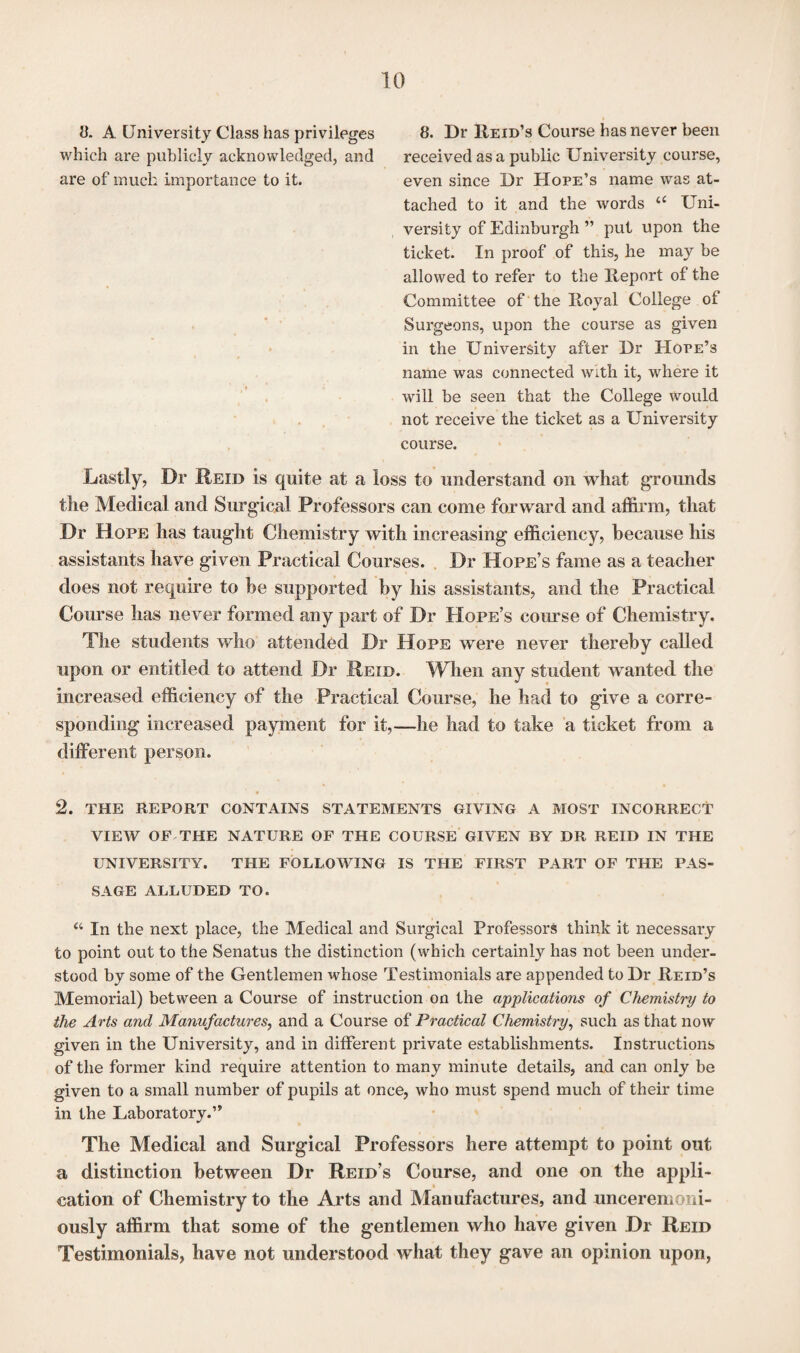 8. A University Class has privileges 8. Dr Reid’s Course has never been which are publicly acknowledged, and received as a public University course, are of much importance to it. even since Dr Hope’s name was at¬ tached to it and the words “ Uni¬ versity of Edinburgh ” put upon the ticket. In proof of this, he may be allowed to refer to the Report of the Committee of the Royal College of Surgeons, upon the course as given in the University after Dr Hope’3 name was connected with, it, where it will be seen that the College would not receive the ticket as a University course. Lastly, Dr Reid is quite at a loss to understand on what grounds the Medical and Surgical Professors can come forward and affirm, that Dr Hope has taught Chemistry with increasing efficiency, because his assistants have given Practical Courses. Dr Hope’s fame as a teacher does not require to be supported by his assistants, and the Practical Course has never formed any part of Dr Hope’s course of Chemistry. The students who attended Dr Hope were never thereby called upon or entitled to attend Dr Reid. When any student wanted the increased efficiency of the Practical Course, he had to give a corre¬ sponding increased payment for it,—he had to take a ticket from a different person. 2. the report contains statements giving a most incorrect view of the nature of the course given by DR REID IN the UNIVERSITY. THE FOLLOWING IS THE FIRST PART OF THE PAS¬ SAGE ALLUDED TO. “ In the next place, the Medical and Surgical Professors think it necessary to point out to the Senatus the distinction (which certainly has not been under¬ stood by some of the Gentlemen whose Testimonials are appended to Dr Reid’s Memorial) between a Course of instruction on the applications of Chemistry to the Arts and Manufactures, and a Course of Practical Chemistry, such as that now given in the University, and in different private establishments. Instructions of the former kind require attention to many minute details, and can only be given to a small number of pupils at once, who must spend much of their time in the Laboratory.” The Medical and Surgical Professors here attempt to point out a distinction between Dr Reid’s Course, and one on the appli- . i cation of Chemistry to the Arts and Manufactures, and unceremoni¬ ously affirm that some of the gentlemen who have given Dr Reid Testimonials, have not understood what they gave an opinion upon,