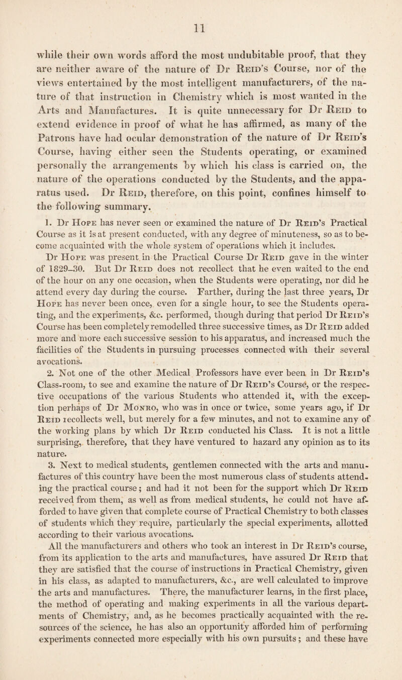while their own words afford the most uiiduhitable proof, that they are neither aware of the nature of Dr Reid’s Course, nor of the views entertained by the most intelligent manufacturers, of the na¬ ture of that instruction in Chemistry which is most wanted in the Arts and Manufactures. It is quite unnecessary for Dr Reid to extend evidence in proof of what he has affirmed, as many of the Patrons have had ocular demonstration of the nature of Dr Reid’s Course, having either seen the Students operating, or examined personally tine arrangements by which his class is carried on, the nature of the operations conducted by the Students, and the appa¬ ratus used. Dr Reid, therefore, on this point, confines himself to the following summary. 1. Dr Hope has never seen or examined the nature of Dr Reid’s Practical Course as it is at present conducted, with any degree of minuteness, so as to be¬ come acquainted with the whole system of operations which it includes. Dr Hope was present in the Practical Course Dr Reid gave in the winter of 1829-30. But Dr Reid does not recollect that he even waited to the end of the hour on any one occasion, when the Students were operating, nor did he attend every day during the course. Farther, during the last three years, Dr Hope has never been once, even for a single hour, to see the Students opera¬ ting, and the experiments, &c. performed, though during that period Dr Reid’s Course has been completely remodelled three successive times, as Dr Reid added more and more each successive session to his apparatus, and increased much the facilities of the Students in pursuing processes connected with their several avocations. 2. Not one of the other Medical Professors have ever been in Dr Reid’s Class-room, to see and examine the nature of Dr Reid’s Course, or the respec¬ tive occupations of the various Students who attended it, with the excep¬ tion perhaps of Dr Monro, who was in once or twice, some years ago, if Dr Reid lecollects well, but merely for a few minutes, and not to examine any of the working plans by which Dr Reid conducted his Class. It is not a little surprising, therefore, that they have ventured to hazard any opinion as to its nature. 3. Next to medical students, gentlemen connected with the arts and manu¬ factures of this country have been the most numerous class of students attend¬ ing the practical course; and had it not been for the support which Dr Reid received from them, as well as from medical students, he could not have af¬ forded to have given that complete course of Practical Chemistry to both classes of students which they require, particularly the special experiments, allotted according to their various avocations. All the manufacturers and others who took an interest in Dr Reid’s course, from its application to the arts and manufactures, have assured Dr Reid that they are satisfied that the course of instructions in Practical Chemistry, given in his class, as adapted to manufacturers, &c., are well calculated to improve the arts and manufactures. There, the manufacturer learns, in the first place, the method of operating and making experiments in all the various depart¬ ments of Chemistry, and, as he becomes practically acquainted with the re¬ sources of the science, he has also an opportunity afforded him of performing experiments connected more especially with his own pursuits; and these have