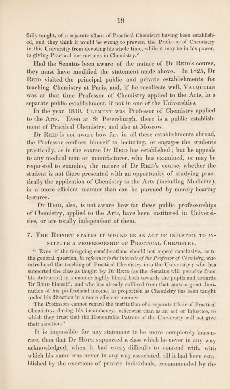 fully taught, of a separate Chair of Practical Chemistry having been establish¬ ed, and they think it would be wrong to prevent the Professor of Chemistry in this University from devoting his whole time, while it may be in his power, to giving Practical instructions in Chemistry.” Had the Senatus been aware of the nature of Dr Reid’s course, they must have modified the statement made above. In 1825, Dr Reid visited the principal public and private establishments for teaching Chemistry at Paris, and, if he recollects well, Vauquelin was at that time Professor of Chemistry applied to the Arts, in a separate public establishment, if not in one of the Universities. In the year 1830, Clement was Professor of Chemistry applied to the Arts. Even at St Petersburg!!, there is a public establish¬ ment of Practical Chemistry, and also at Moscow. Dr Reid is not aware how far, in all these establishments abroad, the Professor confines himself to lecturing, or engages the students practically, as in the course Dr Reid has established; but he appeals to any medical man or manufacturer, who has examined, or may be requested to examine, the nature of Dr Reid’s course, whether the student is not there presented with an opportunity of studying prac¬ tically the application of Chemistry to the Arts (including Medicine), in a more efficient manner than can be pursued by merely hearing lectures. Dr Reid, also, is not aware how far these public professorships of Chemistry, applied to the Arts, have been instituted in Universi¬ ties, or are totally independent of them. 7. The Report states it would be an act of injustice to in¬ stitute A PROFESSORSHIP OF PRACTICAL CHEMISTRY. “ Even if the foregoing considerations should not appear conclusive, as to the general question, in reference to the interests of the Professor of Chemistry, who introduced the teaching of Practical Chemistry into the University; who has supported the class as taught by Dr Reid (as the Senatus will perceive from his statement) in a manner highly liberal both towards the pupils and towards Dr Reid himself; and who has already suffered from that cause a great dimi¬ nution of his professional income, in proportion as Chemistry has been taught under his direction in a more efficient manner. The Professors cannot regard the institution of a separate Chair of Practical Chemistry, during his incumbency, otherwise than as an act of injustice, to which they trust that the Honourable Patrons of the University will not give their sanction.” It is impossible for any statement to be more completely inaccu¬ rate, than that Dr Hope supported a class which he never in any way acknowledged, when it had every difficulty to contend with, with which his name was never in any way associated, till it had been esta¬ blished by the exertions of private individuals, recommended by the