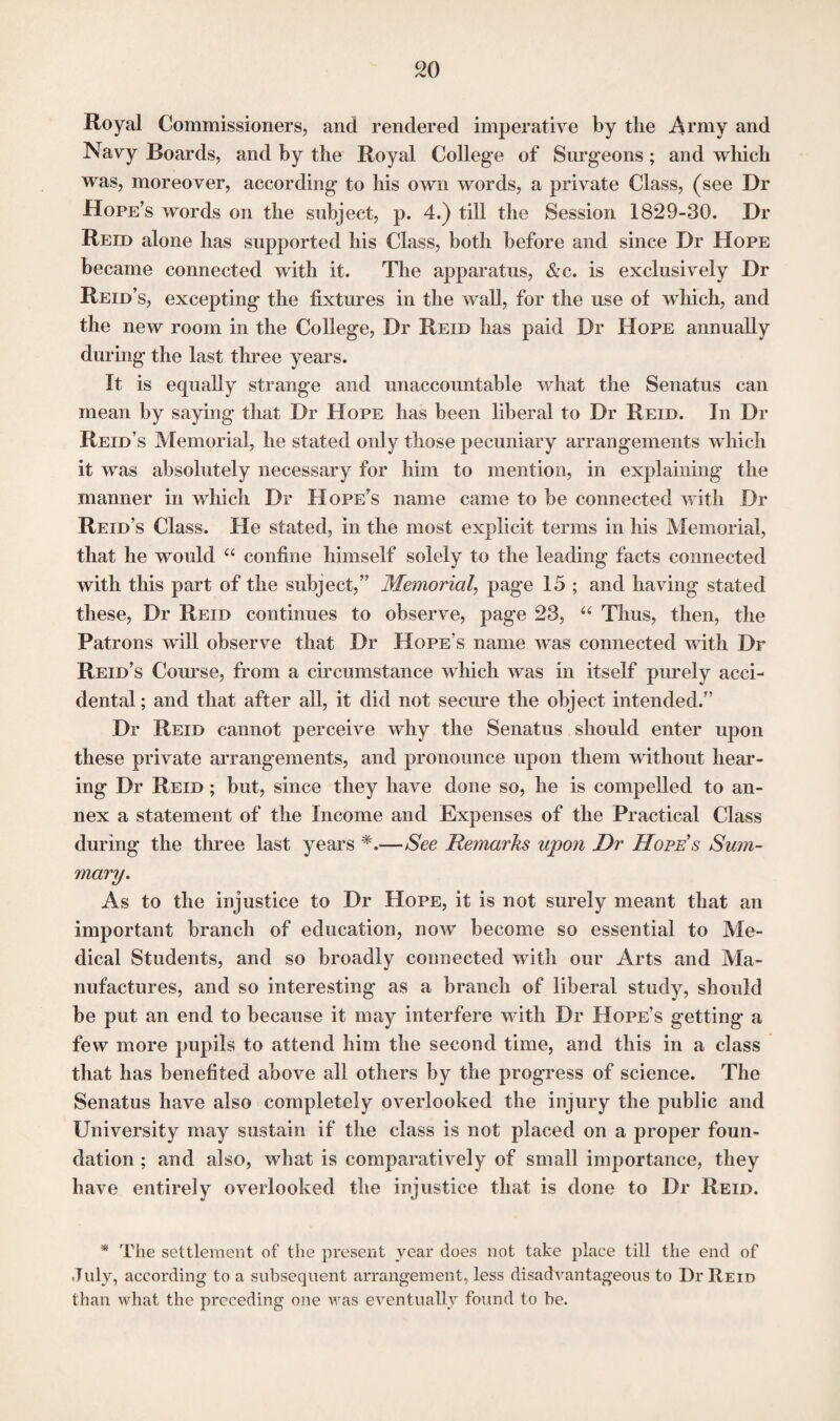Royal Commissioners, and rendered imperative by the Army and Navy Boards, and by the Royal College of Surgeons; and which was, moreover, according to his own words, a private Class, (see Dr Hope’s words on the subject, p. 4.) till the Session 1829-30. Dr Reid alone has supported his Class, both before and since Dr Hope became connected with it. The apparatus, &c. is exclusively Dr Reid’s, excepting the fixtures in the wall, for the use of which, and the new room in the College, Dr Reid has paid Dr Hope annually during the last three years. It is equally strange and unaccountable what the Senatus can mean by saying that Dr Hope has been liberal to Dr Reid. In Dr Reid’s Memorial, he stated only those pecuniary arrangements which it was absolutely necessary for him to mention, in explaining the manner in which Dr Hope’s name came to be connected with Di- Reid’s Class. He stated, in the most explicit terms in his Memorial, that he would “ confine himself solely to the leading facts connected with this part of the subject,” Memorial, page 15 ; and having stated these, Dr Reid continues to observe, page 23, “ Thus, then, the Patrons will observe that Dr Hope's name was connected with Dr Reid’s Course, from a circumstance which was in itself purely acci¬ dental ; and that after all, it did not secure the object intended.” Dr Reid cannot perceive why the Senatus should enter upon these private arrangements, and pronounce upon them without hear¬ ing Dr Reid ; but, since they have done so, he is compelled to an¬ nex a statement of the Income and Expenses of the Practical Class during the three last years *.—See Remarks upon Dr Hopes Sum¬ mary. As to the injustice to Dr Hope, it is not surely meant that an important branch of education, now become so essential to Me¬ dical Students, and so broadly connected with our Arts and Ma¬ nufactures, and so interesting as a branch of liberal study, should be put an end to because it may interfere with Dr Hope’s getting a few more pupils to attend him the second time, and this in a class that has benefited above all others by the progress of science. The Senatus have also completely overlooked the injury the public and University may sustain if the class is not placed on a proper foun¬ dation ; and also, what is comparatively of small importance, they have entirely overlooked the injustice that is done to Dr Reid. * The settlement of the present year does not take place till the end of July, according to a subsequent arrangement, less disadvantageous to Dr Reid than what the preceding one was eventually found to be.
