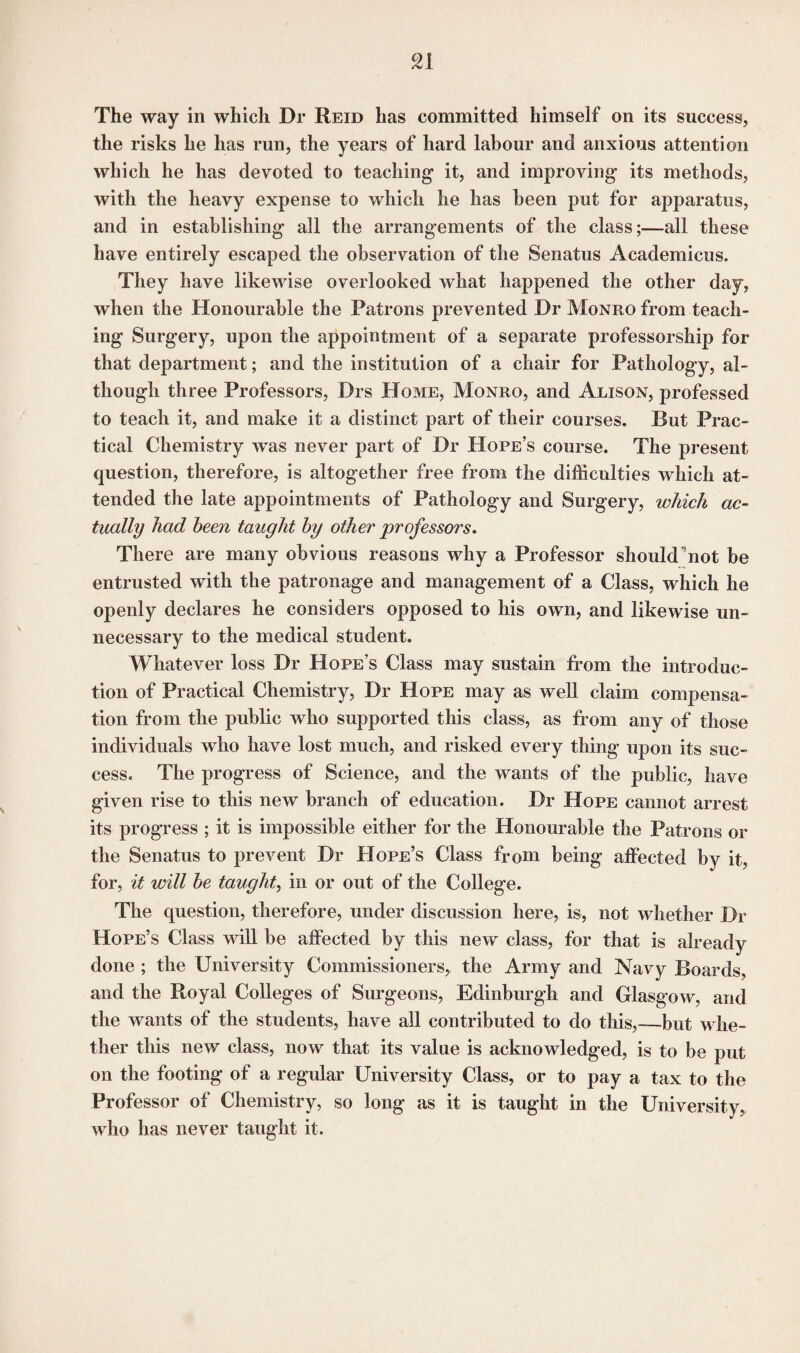 The way in which Dr Reid has committed himself on its success, the risks he has run, the years of hard labour and anxious attention which he has devoted to teaching- it, and improving its methods, with the heavy expense to which he has been put for apparatus, and in establishing all the arrangements of the class;—all these have entirely escaped the observation of the Senatus Academicus. They have likewise overlooked what happened the other day, when the Honourable the Patrons prevented Dr Monro from teach¬ ing Surgery, upon the appointment of a separate professorship for that department; and the institution of a chair for Pathology, al¬ though three Professors, Drs Home, Monro, and Alison, professed to teach it, and make it a distinct part of their courses. But Prac¬ tical Chemistry was never part of Dr Hope’s course. The present question, therefore, is altogether free from the difficulties which at¬ tended the late appointments of Pathology and Surgery, which ac¬ tually had been taught by other professors. There are many obvious reasons why a Professor should’not be entrusted with the patronage and management of a Class, which he openly declares he considers opposed to his own, and likewise un¬ necessary to the medical student. Whatever loss Dr Hope’s Class may sustain from the introduc¬ tion of Practical Chemistry, Dr Hope may as well claim compensa¬ tion from the public who supported this class, as from any of those individuals who have lost much, and risked every thing upon its suc¬ cess. The progress of Science, and the wants of the public, have given rise to this new branch of education. Dr Hope cannot arrest its progress ; it is impossible either for the Honourable the Patrons or the Senatus to prevent Dr Hope’s Class from being affected by it, for, it will be taught, in or out of the College. The question, therefore, under discussion here, is, not whether Di- Hope’s Class will be affected by this new class, for that is already done ; the University Commissioners, the Army and Navy Boards, and the Royal Colleges of Surgeons, Edinburgh and Glasgow, and the wants of the students, have all contributed to do this,—but whe¬ ther this new class, now that its value is acknowledged, is to be put on the footing of a regular University Class, or to pay a tax to the Professor of Chemistry, so long as it is taught in the University, who has never taught it.
