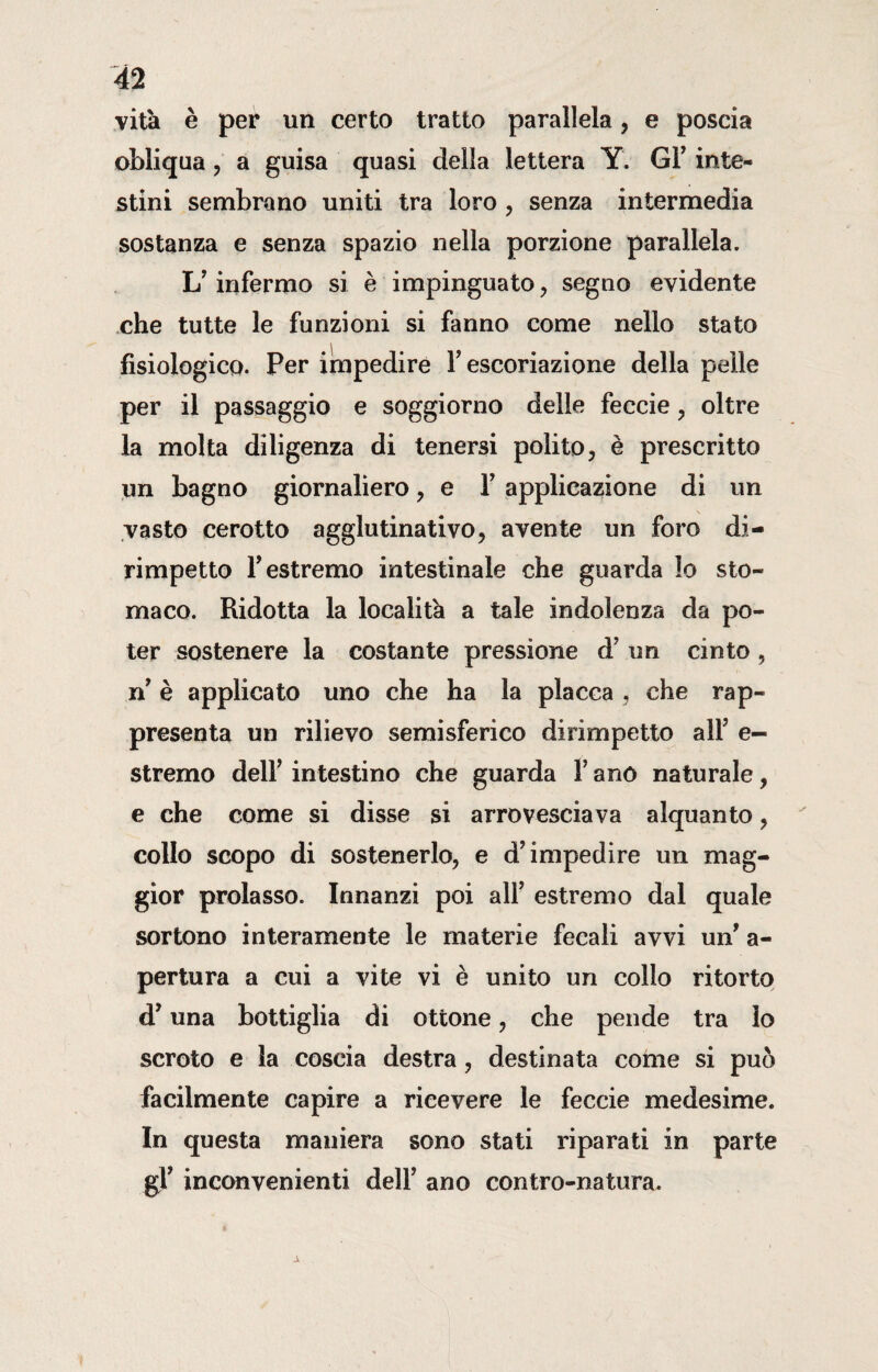 vita è per un certo tratto parallela, e poscia obliqua, a guisa quasi della lettera Y. Gl’ inte¬ stini sembrano uniti tra loro , senza intermedia sostanza e senza spazio nella porzione parallela. 1/ infermo si è impinguato , segno evidente che tutte le funzioni si fanno come nello stato fisiologico. Per impedire Y escoriazione della pelle per il passaggio e soggiorno delle feccie , oltre la molta diligenza di tenersi polito, è prescritto un bagno giornaliero , e Y applicazione di un vasto cerotto agglutinativo, avente un foro di¬ rimpetto F estremo intestinale che guarda lo sto¬ maco. Ridotta la località a tale indolenza da po¬ ter sostenere la costante pressione d’ un cinto, ri è applicato uno che ha la placca , che rap¬ presenta un rilievo semisferico dirimpetto all’ e- stremo dell’ intestino che guarda f ano naturale, e che come si disse si arrovesciava alquanto , collo scopo di sostenerlo, e d’impedire un mag¬ gior prolasso. Innanzi poi all’ estremo dal quale sortono interamente le materie fecali avvi un’ a- pertura a cui a vite vi è unito un collo ritorto d’una bottiglia di ottone, che pende tra lo scroto e la coscia destra, destinata come si può facilmente capire a ricevere le feccie medesime. In questa maniera sono stati riparati in parte gl’ inconvenienti dell’ ano contro-natura.