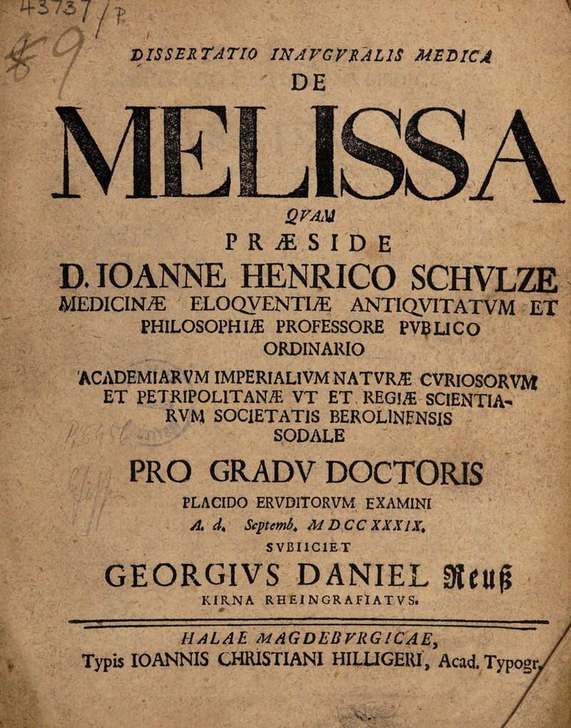 f DISSERTATIO INAVGVRALIS MEDICA DE QFAM PR^SIDH D. IOANNE HENRICO SCHVLZE MEDICINA ELOQVENTI/E ANTIQVITATVM ET PHILOSOPHIA PROFESSORE PVBLICO ORDINARIO ACADEMIARVM IMPERIALIVM NATVRA CVRIOSORVM ET PETRIPOL1TANA VT ET. REGIA SCIENTIA- RVM SOCIETATIS BEROLlNENSIS SODALE PRO GRADV DOCTORIS PLACIDO ERVDITORVM EXAMINI A. d, Scytemb, M D CC XXXIX, SVBIIC1ET GEORGIVS DANIEL KIRNA RHEINGRAFIATVS.