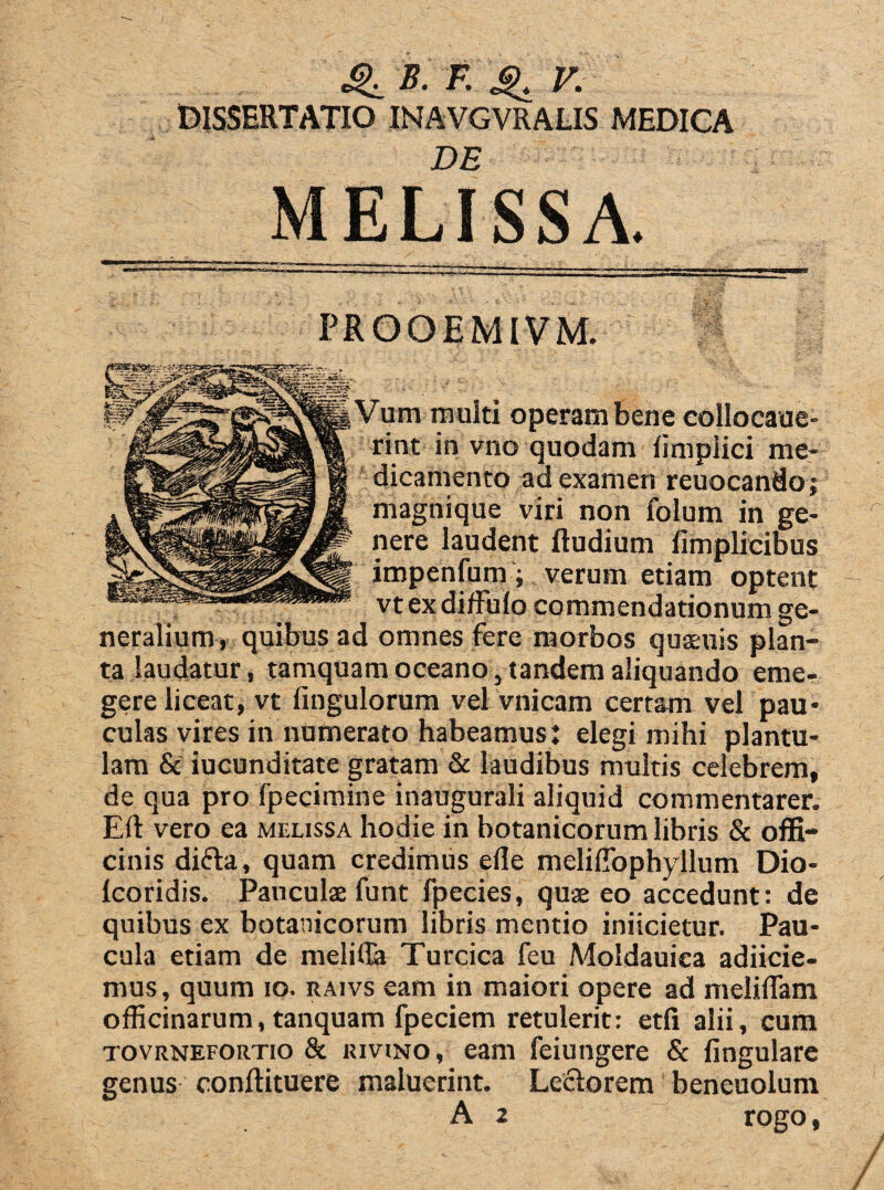 «£. B. F. ^ V. DISSERTATIO INAVGVRALIS MEDICA DE MELISSA. PROOEMIVM. Vum multi operam bene collocaue- rint in vno quodam fimpiici me¬ dicamento ad examen reuocando; magnique viri non folum in ge¬ nere laudent ftudium limplicibus impenfum; verum etiam optent vt ex diffulo commendationum ge¬ neralium, quibus ad omnes fere morbos quaeuis plan¬ ta laudatur, tamquam oceano, tandem aliquando eme- gere liceat, vt fingulorum vel vnicam certam vel pau¬ culas vires in numerato habeamus: elegi mihi plantu- lam & iucunditate gratam & laudibus multis celebrem, de qua pro fpecimine inaugurali aliquid commentarer. Eft vero ea melissa hodie in botanicorum libris & offi¬ cinis di&a, quam credimus efle meliflbphyllum Dio- lcoridis. Pauculae funt fpecies, quae eo accedunt: de quibus ex botanicorum libris mentio iniicietur. Pau¬ cula etiam de melitta Turcica feu Moldauica adiicie- mus, quum io. raivs eam in maiori opere ad melilTam officinarum, tanquam fpeciem retulerit: etfi alii, cum tovrnefortio & luviNO, eam feiungere & lingulare genus conflituere maluerint. Lectorem beneuoium A 2 rogo,