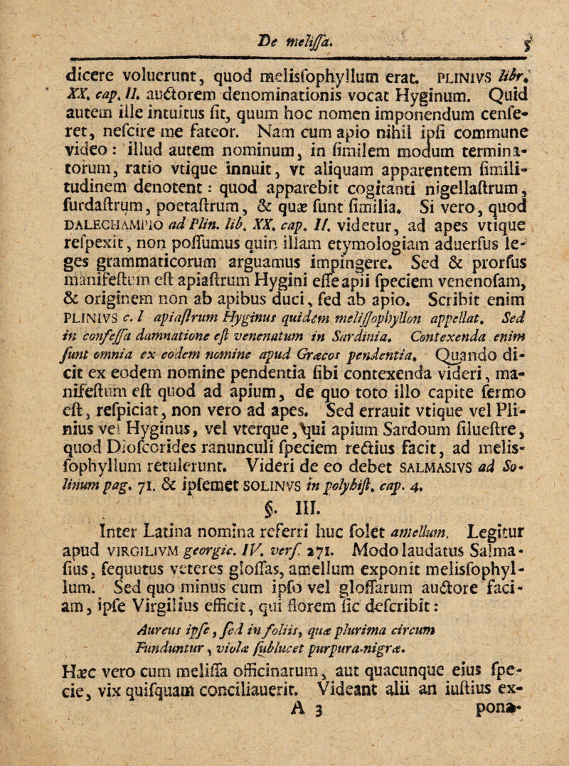 dicere voluerunt, quod melisfophyllutn erat, plinivs Hbrd XXi cap* ll* audorem denominationis vocat Hyginum. Quid autem ille intuitus fit, quum hoc nomen imponendum cenfe- ret, nefeire me fateor. Nam cum apio nihil ipfi commune video: illud autem nominum, in fimilem modum termina¬ torum, ratio vtique innuit, vt aliquam apparentem fimili- tudinem denotent .• quod apparebit cogitanti nigellaftrum, furdaftrum, poetaftrum, & quas funt fimilia* Si vero, quod dalechameio adPlin. lib4 XX; cap, //. videtur, ad apes vtique refpexit, non poflumus quin illam etymologiam aduerfus le¬ ges grammaticorum arguamus impingere* Sed & prorfus manifefti m eft apiaftrum Hygini elTe apii fpeciem venenofam, & originem non ab apibus duci, fed ab apio* Scribit enim PLINIVS c. I apiaflrum Hyginus quidem mslijJophyUon appellat* Sed in confejfa damnatione efi venenatum in Sardinia. Contexenda enim funt omnia ex eodem nomine apud Gracos pendentia* Quando di- cit ex eodem nomine pendentia fibi contexenda videri, ma- nifeftum eft quod ad apium, de quo toto illo capite ferino eft, refpiciat, non vero ad apes. Sed errauit vtique vel Pli¬ nius vel Hyginus, vel vterque,^ui apium Sardoum filueftre, quod Diofccrides ranunculi fpeciem redius facit, ad melis- fophyllum retulerunt. Videri de eo debet salmasivs ad Sq* tinum pag% 71. & ipfemet SOLINVS in polyhifi. cap. 4. §. III. Inter Latina nomina referri huc folct amellum. Legitur apud viRGiLtvM georgzc. IV,\ verf 271. Modo laudatus Saima- fius, fequutus veteres gloffas, amellum exponit melisfophyl- lum. Sed quo minus cum ipfo vel gloffarum au61ore faci¬ am, ipfe Virgilius efficit, qui florem iic deferibit: Aureus ipfe, fed in foliis, qua plurima circum Funduntur, viola fublucet purpuramigra. Hasc vero cum meliffa officinarum, aut quacunque eius fpe- cie, vix quifquam conciliauerit. Videant alii an iuftius ex- A 3 pons*