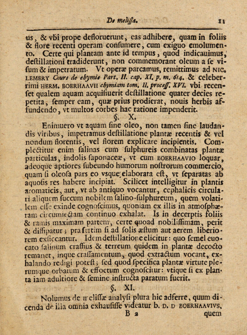 us, & vbi prope defloruerunt, eas adhibere, quam in foliis & flore recenti operam confumere, cum exiguo emolumen¬ to. Certe qui plantam ante id tempus, quod indicauimus,’ deftillationi tradiderunt, non commemorant oleum a fe vi- fum & impetratum. Vt operae parcamus, remittimus ad nic» lemery Court de ebymit Part. II. cap. XI, p. m. >fi4, & celeber¬ rimi HERM. BOERHAAVII cbymiam tom, U.proceJJ', XVI. vbi recen- fet qualem aquam acquifiuerit deftillatione quater decies re¬ petita, fempeream, quae prius prodierat, nouis herbis af¬ fundendo, vt multos corbes hac ratione impenderit. §. X. Enimuero vt aquam fine oleo, non tamen fine laudan¬ dis viribus, impetramus deftillatione plantae recentis & vel nondum florentis, vel florem explicare incipientis. Com¬ plebitur enim falinas cum fulphureis combinatas plantae particulas, indolis faponaceae, vt cum boerhaavio loquar, X adeoque aptiores fubeundo humorum noftrorum commercio, quam fi oleofa pars eo vsque; elaborata eft, vt feparatas ab aquofis res habere incipiat. Scilicet intelligitur in plantis aromaticis, aut, vt ab antiquo vocantur, cephalicis circula¬ ri aliquem fuccum nobilem falino-fulphureum, quem volati¬ lem ede exinde cognofcimus, quoniam ex illis in atmofphae- ram circurniebam continuo exhalat. Is in decerptis foliis & ramis maximam partem-, certe quoad nobiiiflimam, perit & diffipatur; prafertim fi ad folis aeftum aut aerem liberio¬ rem exficcantur. Idem deftillatione elicitur: quo femel euo- cato falinum craffius & terreum quidem in plantae decobo remanet, inquecraffamentum, quod extrabum vocant, ex¬ halando redigi poteft; fed quod fpecifica plantae virtute ple¬ rumque orbatum & effoetum cognofcitur: vtique fi ex plan¬ ta iam adultiore & femine inftruba paratum fuerit. §. XI. Nolumus de ireliffae analyfi plura hic adferre, quum di¬ cenda de ilia omnia exhaufifle videatur b. d. d boerhaavivs, B 2 quem