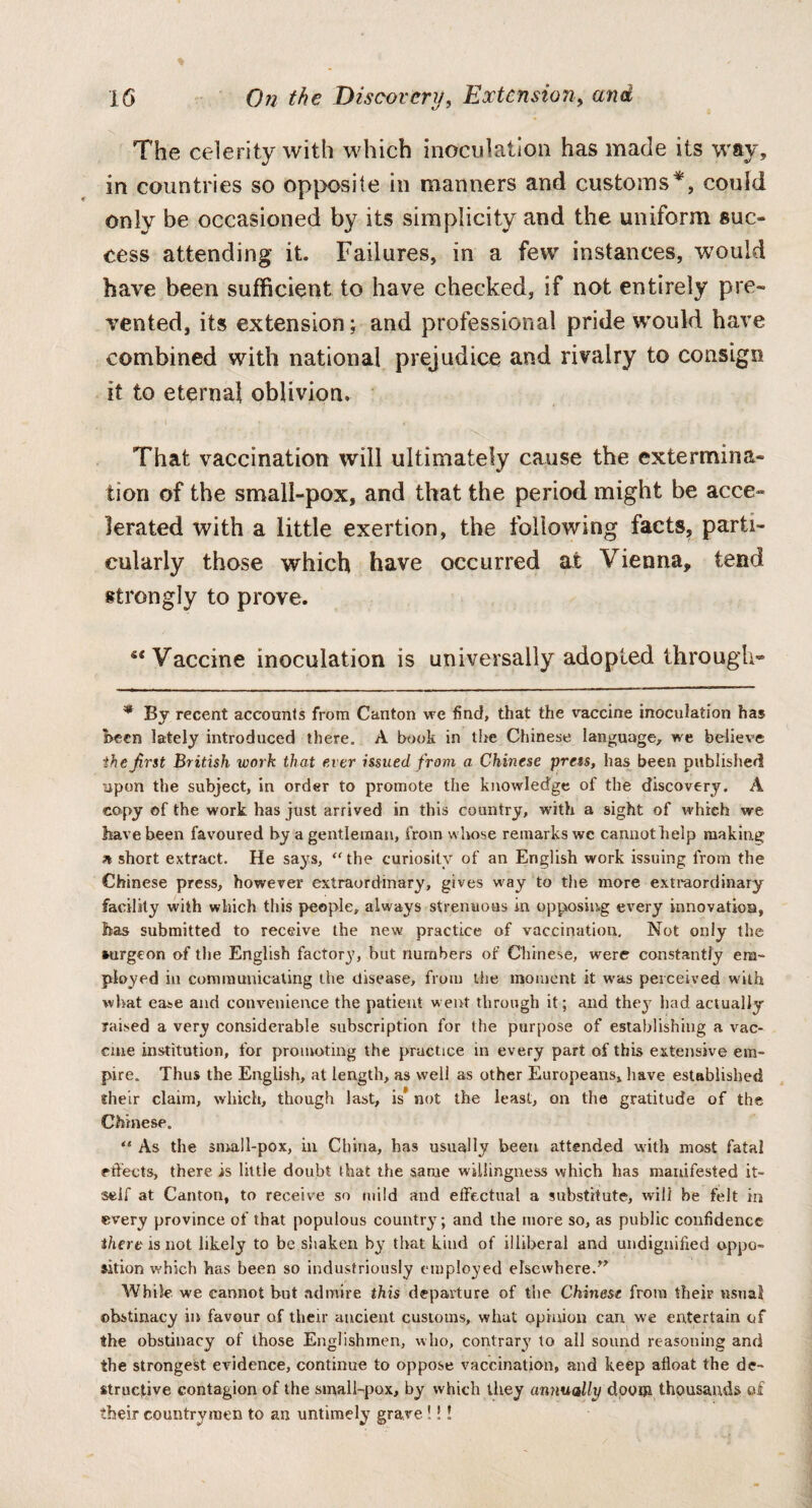 The celerity with which inoculation has made its way, in countries so opposite in manners and customs* *, could only be occasioned by its simplicity and the uniform suc¬ cess attending it. Failures, in a few instances, would have been sufficient to have checked, if not entirely pre¬ vented, its extension; and professional pride would have combined with national prejudice and rivalry to consign it to eternal oblivion. That vaccination will ultimately cause the extermina¬ tion of the small-pox, and that the period might be acce¬ lerated with a little exertion, the following facts, parti¬ cularly those which have occurred at Vienna, tend strongly to prove. si Vaccine inoculation is universally adopted through* * By recent accounts from Canton we find, that the vaccine inoculation has Been lately introduced there. A book in the Chinese language, we believe the first British work that ever issued from a Chinese press, has been published upon the subject, in order to promote the knowledge of the discovery. A copy of the work has just arrived in this country, with a sight of which we have been favoured by a gentleman, from whose remarks we cannot help making * short extract. He says, “ the curiosity of an English work issuing from the Chinese press, however extraordinary, gives way to the more extraordinary facility with which this people, always strenuous in opposing every innovation, has submitted to receive the new practice of vaccination. Not only the surgeon of the English factory, but numbers of Chinese, were constantly em¬ ployed in communicating the disease, from the moment it was perceived with what ease and convenience the patient went through it; and they had actually raised a very considerable subscription for the purpose of establishing a vac¬ cine institution, for promoting the practice in every part of this extensive em¬ pire. Thus the English, at length, as well as other Europeans, have established their claim, which, though last, is* not the least, on the gratitude of the Chinese. “ As the small-pox, in China, has usually been attended with most fatal effects, there is little doubt that the same willingness which has manifested it¬ self at Canton, to receive so mild and effectual a substitute, will be felt in every province of that populous country; and the more so, as public confidence there is not likely to be shaken by that kind of illiberal and undignified oppo¬ sition which has been so industriously employed elsewhere.” While we cannot but admire this departure of the Chinese from their usual obstinacy in favour of their ancient customs, what opinion can we entertain of the obstinacy of those Englishmen, who, contrary to all sound reasoning and the strongest evidence, continue to oppose vaccination, and keep afloat the de¬ structive contagion of the small-pox, by which they annually doom thousands of their countrymen to an untimely grave !!!