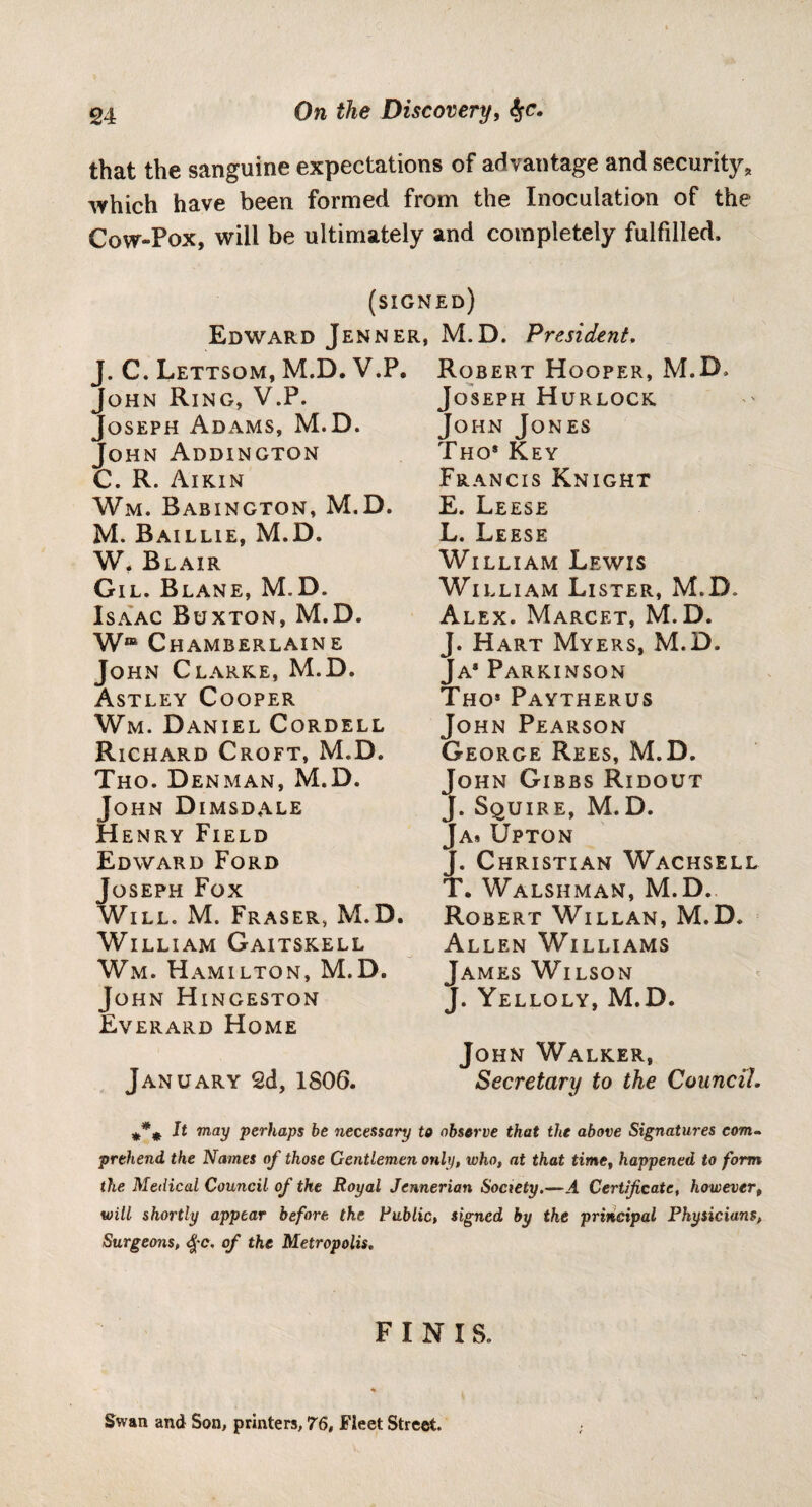 On the Discovery, $c. that the sanguine expectations of advantage and security, which have been formed from the Inoculation of the Cow-Pox, will be ultimately and completely fulfilled. (signed) Edward Jenner, M.D. J. C. Lettsom, M.D. V.P. John Ring, V.P. Joseph Adams, M.D. John Addington C. R. Aikin Wm. Babington, M.D. M. Baillie, M.D. W, Blair Gil. Blane, M.D. Isaac Buxton, M.D. Wre Chamberlaine John Clarke, M.D. Astley Cooper Wm. Daniel Cordell Richard Croft, M.D. Tho. Denman, M.D. John Dimsdale Henry Field Edward Ford Joseph Fox Will. M. Fraser, M.D. William Gaitskell Wm. Hamilton, M.D. John Hingeston Everard Home January 2d, 1806. President. Robert Hooper, M.D. Joseph Hurlock John Jones Tho* Key Francis Knight E. Leese L. Leese William Lewis William Lister, M.D. Alex. Marcet, M.D. J. Hart Myers, M.D. Ja* Parkinson Tho* Paytherus John Pearson George Rees, M.D. John Gibbs Ridout J. Squire, M.D. Ja* Upton J. Christian Wachsell T. Walshman, M.D. Robert Willan, M.D. Allen Williams James Wilson J. Yelloly, M.D. John Walker, Secretary to the Council. It may perhaps be necessary to observe that the above Signatures com¬ prehend the Names of those Gentlemen only, who, at that time, happened to form the Medical Council of the Royal Jennerian Society.—.4 Certificate, however, will shortly appear before, the Public, signed by the principal Physicians, Surgeons, Qc. of the Metropolis, FINIS. Swan and Son, printers, 76, Fleet Street.