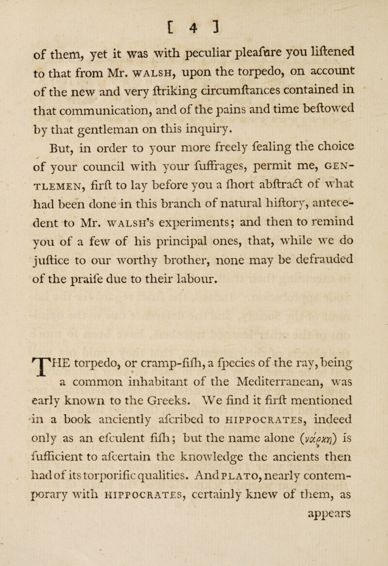 of them, yet it was with peculiar pleafure you liftened to that from Mr. walsh, upon the torpedo, on account of the new and very ftriking circumftances contained in that communication, and of the pains and time bellowed by that gentleman on this inquiry. But, in order to your more freely fealing the choice of your council with your fuffrages, permit me, gen¬ tlemen, firll to lay before you a fhort abltradt of what had been done in this branch of natural hiltory, antece¬ dent to Mr. walsh’s experiments; and then to remind you of a few of his principal ones, that, while we do jultice to our worthy brother, none may be defrauded of the praife due to their labour. HTHE torpedo, or cramp-filh, a fpecies of the ray, being a common inhabitant of the Mediterranean, was early known to the Greeks. We find it firll mentioned > ' in a book anciently afcribed to Hippocrates, indeed only as an efculent fiih; but the name alone (vocexri) is fufficient to afcertain the knowledge the ancients then had of its torporific qualities. And plato, nearly contem¬ porary with Hippocrates, certainly knew of them, as appears