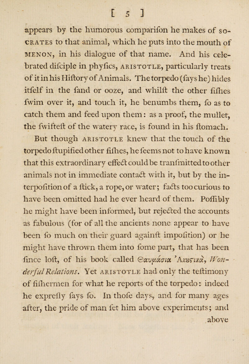 appears by the humorous comparifon he makes of so- crates to that animal, which he puts into the mouth of MENON, in his dialogue of that name. And his cele¬ brated difciple in phyfics, aristotle, particularly treats of it in his Hiftory of Animals. The torpedo (fays he) hides itfelf in the fand or ooze, and whilft the other fifties fwim over it, and touch it, he benumbs them, fo as to catch them and feed upon them: as a proof, the mullet, the fwifteft of the watery race, is found in his ftomach. But though aristotle knew that the touch of the torpedo ftupified other fillies, he feems not to have known that this extraordinary effeil could be tranfmitted to other animals not in immediate contact with it, but by the in- terpofition of a flick, a rope, or water; fails too curious to have been omitted had he ever heard of them. Poflibly he might have been informed, but rejected the accounts as fabulous (for of all the ancients none appear to have been fo much on their guard againft impofition) or he might have thrown them into fome part, that has been fince loft, of his book called QctvpiXGict ’Axurixoi. Won¬ derful Relations. Yet aristotle had only the teftimony of filhermen for what he reports of the torpedo: indeed he exprefiy fays fo. In thofe days, and for many ages after, the pride of man fet him above experiments; and above