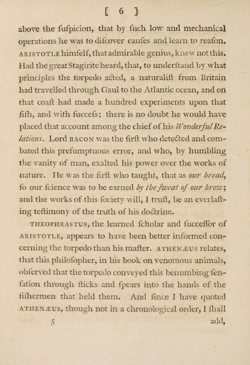 above the fufpicion, that by fuch low and mechanical operations he was to difcover caufes and learn to reafon. arxstotle himfelf, that admirable genius, knew not this. Had the great Stagirite heard, that, to underhand by what principles the torpedo adted, a naturalift from Britain had travelled through Gaul to the Atlantic ocean, and on that coaft had made a hundred experiments upon that fifh, and with fuccefs; there is no doubt he would have placed that account among the chief of his Wonderful Re¬ lations. Lord bacon was the firft who detedted and com¬ bated this prefumptuous error, and who, by humbling the vanity of man, exalted his power over the works of nature. He was the firft who taught, that as our bread, fo our fcience was to be earned by the fweat of our brow; and the works of this fociety will, I truft, be an everlaft- ing teftimony of the truth of his doctrine. Theophrastus, the learned fcholar and fucceflor of aristotle, appears to have been better informed con¬ cerning the torpedo than his m after. Athene us relates, I £ . that this philofopher, in his book on venomous animals, obferved that the torpedo conveyed this benumbing fen- fation through fticks and fpears into the hands of the fifhermen that held them. And fince I have quoted athenj;us, though not in a chronological order, I fhall 5 add, /