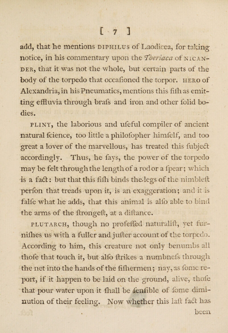 [-7 ] add, that he mentions diphilus of Laodicea, for taking notice, in his commentary upon the ‘Tberiaca of nigan¬ der, that it was not the whole, but certain parts of the body of the torpedo that occalioned the torpor, hero of Alexandria, in his Pneumatics, mentions this filh as emit- % ting effluvia through brafs and iron and other folid bo¬ dies. pliny, the laborious and ufeful compiler of ancient natural fcience, too little a philofopher himfelf, and too great a lover of the marvellous, has treated this fubjedt accordingly. Thus, he fays, the power of the torpedo may be felt through the length of a rod or a fpear; which is a fadl: but that this fifh binds thedegs of the nimbleft perfon that treads upon it, is an exaggeration; and it is falfe what he adds, that this animal is alfo able to bind the arms of the ftrongeft, at a diftance. plutarch, though no profeffed naturalift, yet fur- * • nifties us with a fuller and jufter account of the torpedo. According to him, this creature not only benumbs all thofe that touch it, but alfo ftrikes a numbnefs through the net into the hands of the filhermen; nay, as feme re¬ port, if it happen to be laid on the ground, alive, thofe N that pour water upon it fflall be ienfible of fome dimi¬ nution of their feeling. Now whether this laft fa<5t has been