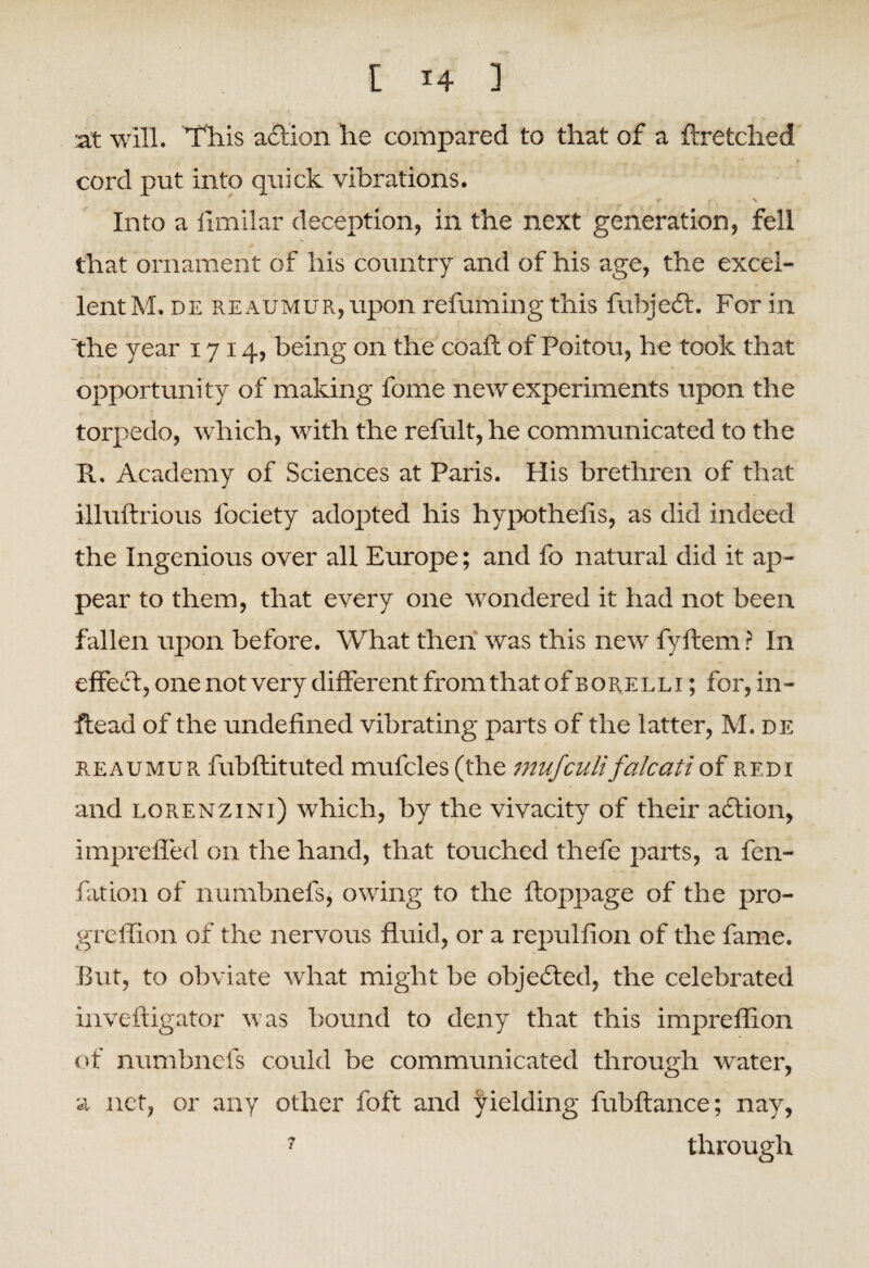 E *4 ] at will. This action he compared to that of a ftretched cord put into quick vibrations. r •• \ Into a flmilar deception, in the next generation, fell that ornament of his country and of his age, the excel¬ lent M. de reaumur, upon refuming this fubjeft. For in the year 1714, being on the coafl of Poitou, he took that opportunity of making fome new experiments upon the torpedo, which, with the refult, he communicated to the R. Academy of Sciences at Paris. Plis brethren of that illuftrious lociety adopted his hypothelis, as did indeed the Ingenious over all Europe; and fo natural did it ap¬ pear to them, that every one wondered it had not been fallen upon before. What then was this new fyftem ? In effect, one not very different from that of borelli ; for, in- ftead of the undefined vibrating parts of the latter, M. de reaumur fubftituted mufcles (the mufculi'falcatiof redi and lorenzini) which, by the vivacity of their aft ion, impreffed on the hand, that touched thefe parts, a fen- fation of numbnefs, owing to the ftoppage of the pro- greffion of the nervous fluid, or a repulfion of the fame. But, to obviate what might be objected, the celebrated inveftigator was bound to deny that this impreflion of numbnefs could be communicated through water, a net, or any other foft and yielding fubftance; nay, 7 through