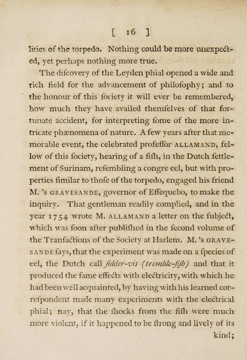 lities of the torpedo. Nothing could be more unexpect¬ ed, yet perhaps nothing more true. The difcovery of the Leyden phial opened a wide and rich field for the advancement of philofophy; and to the honour of this fociety it will ever be remembered, how much they have availed themfelves of that for¬ tunate accident, for interpreting fome of the more in¬ tricate phenomena of nature. A few years after that me¬ morable event, the celebrated profeflor all am and, fel¬ low of this fociety, hearing of a fifh, in the Dutch fettle- ment of Surinam, refembling a congre eel, but with pro¬ perties fimilar to thofe of the torpedo, engaged his friend M. ’s gravesande, governor of Effequebo, to make the inquiry. That gentleman readily complied, and in the year 1754 wrote M. allamand a letter on the fubjeCt, which was foon after publifhed in the fecond volume of the TranfaCtions of the Society at Harlem. M. ’s grave¬ sande fays, that the experiment was made on a fpecies of eel, the Dutch call Jidder-vis (tremble-fi/h) and that it produced the fixme effects with electricity, with which he had been well acquainted, by having w ith his learned cor- refpondent made many experiments with the electrical phial; nay, that the fhocks from the fifh were much more violent, if it happened to be ftrong and lively of its kind;