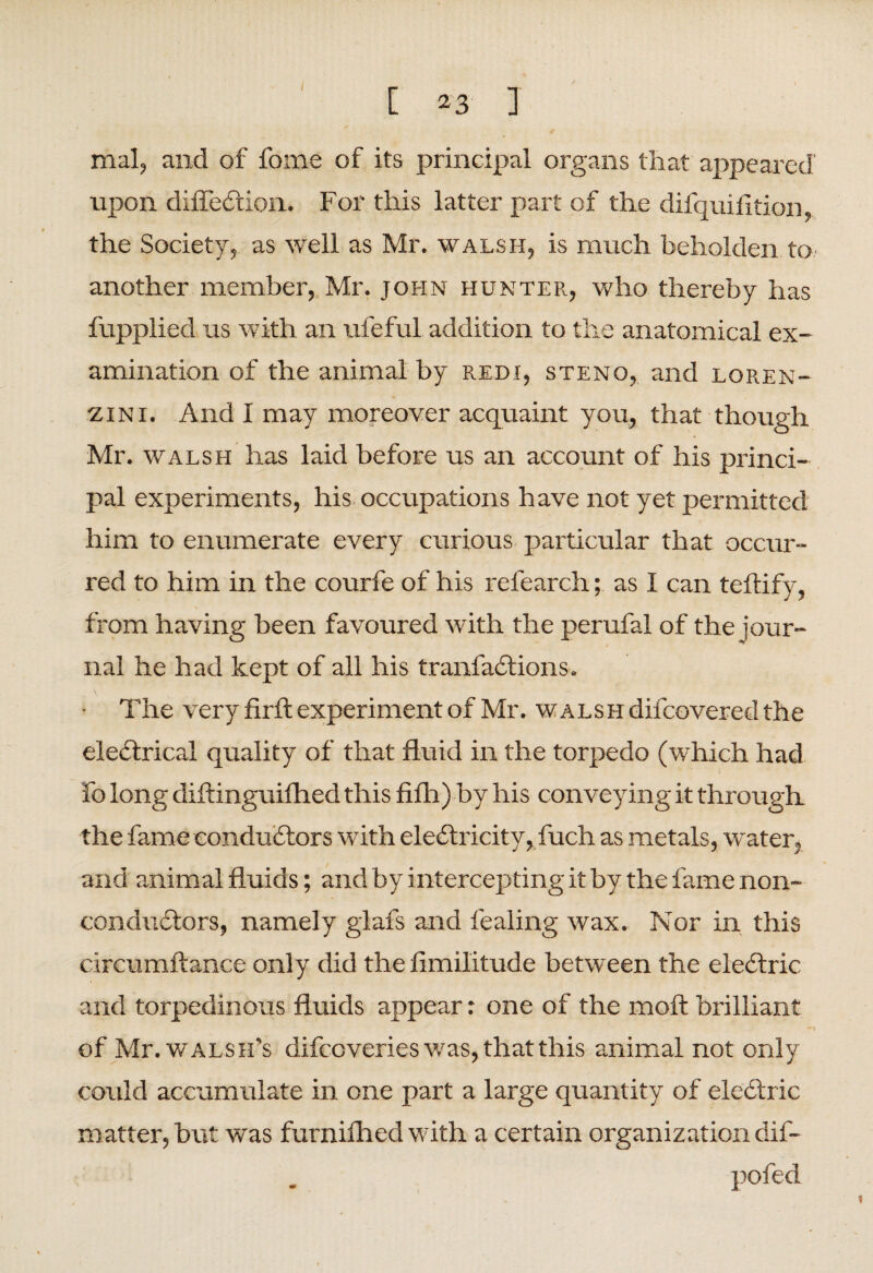 [ *3 I mal, and of fome of its principal organs that appeared upon difleCtion. For this latter part of the difquifltion, the Society, as well as Mr. walsh, is much beholden to another member, Mr. John hunter, who thereby has fupplied us with an ufeful addition to the anatomical ex¬ amination of the animal by redi, steno, and loren- •zini. And I may moreover acquaint you, that though Mr. walsh has laid before us an account of his princi¬ pal experiments, his occupations have not yet permitted him to enumerate every curious particular that occur¬ red to him in the courfe of his refearch; as I can teftify, from having been favoured with the perufal of the jour¬ nal he had kept of all his tranfaCtions. • The very firft experiment of Mr. walsh difcovered the electrical quality of that fluid in the torpedo (which had fo long diftinguifhed this fifh) by his conveying it through the fame conductors with electricity, fuch as metals, water, and animal fluids; and by intercepting it by the lame non¬ conductors, namely glafs and fealing wax. Nor in this circumftance only did the fimilitude between the eleCtric and torpedinous fluids appear: one of the molt brilliant of Mr. walsh’s difcoveries was, that this animal not only could accumulate in one part a large quantity of eleCtric matter, but was furnilhed with a certain organization dif- pofed