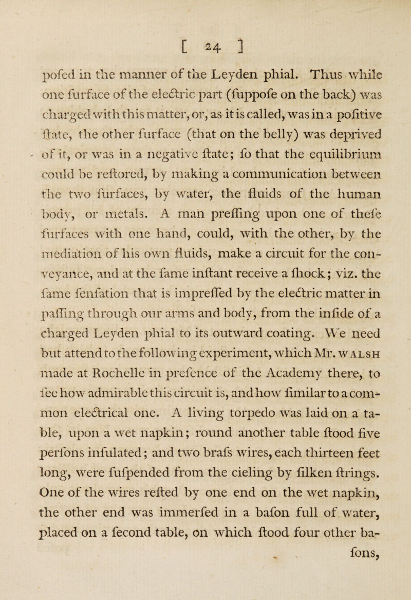pofed in the manner of the Leyden phial. Thus while one furface of the eledtric part (fuppofe on the back) was charged wit h this matter, or, as it is called, was in a politive Gate, the other furface (that on the belly) was deprived ' of it, or was in a negative Gate; fo that the equilibrium could be reGored, by making a communication between the two furfaces, by water, the fluids of the human body, or metals. A man prefling upon one of thele furfaces with one hand, could, with the other, by the mediation of his own fluids, make a circuit for the con¬ veyance, and at the fame inflant receive a fliock; viz. the fame fenfation that is imprefled by the electric matter in palling through our arms and body, from the in fide of a charged Leyden phial to its outward coating. We need but attend to the following experiment, which Mr. walsh made at Rochelle in prefence of the Academy there, to fee how admirable this circuit is, and how' fimilar to a com¬ mon electrical one. A living torpedo was laid on a ta¬ ble, upon a wet napkin; round another table flood five perlons infulated; and two brafs wires, each thirteen feet long, were fufpended from the cieling by lilken firings. One of the wires refted by one end on the wet napkin, the other end was immerfed in a bafon full of water, placed on a fecond table, on tvhich flood four other ba¬ tons,