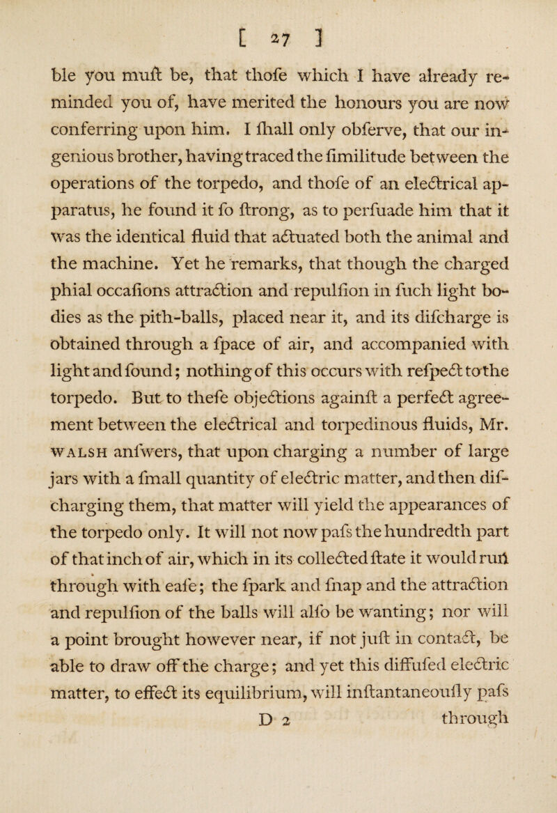 ble you muft be, that thofe which I have already re¬ minded you of, have merited the honours you are now conferring upon him. I fhall only obferve, that our in¬ genious brother, having traced the fimilitude between the operations of the torpedo, and thofe of an electrical ap¬ paratus, he found it fo ftrong, as to perfuade him that it Was the identical fluid that actuated both the animal and the machine. Yet he remarks, that though the charged phial occafions attraction and repulfion in fuch light bo¬ dies as the pith-balls, placed near it, and its difcharge is obtained through a fpace of air, and accompanied with light and found; nothing of this occurs with refpedfc tothe torpedo. But to thefe objections againft a perfect agree¬ ment between the electrical and torpedinous fluids, Mr. walsh anfwers, that upon charging a number of large jars with a fmall quantity of electric matter, and then dif- charging them, that matter will yield the appearances of the torpedo only. It will not now pafs the hundredth part of that inch of air, which in its collected ftate it would ruh % through with eafe; the fparlc and fnap and the attraction and repulfion of the balls will alfo be wanting; nor will a point brought however near, if not juft in contact, be able to draw off the charge; and yet this diffufed electric matter, to effect its equilibrium, will inftantaneoufly pafs D 2 through