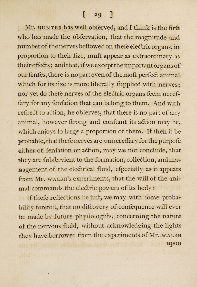 Mr. hunter has well obferved, and I think is the firft who has made the obfervation, that the magnitude and number of the nerves bellowed on thefe eledtric organs, in proportion to their lize, mull appear as extraordinary as their effedts; and that, if we except the important organs of our l'enfes, there is no part even of the moll perfedl animal which for its lize is more liberally fupplied with nerves; nor yet do thefe nerves of the eledtric organs feem necef- fary for any fenfation that can belong to them. And with refpedt to adlion, he obferves, that there is no part of any animal, however lirong and conllant its adlion may be, which enjoys fo large a proportion of them. If then it be probable, that thefe nerves are unnecefiary for the purpofe either of fenfation or adlion, may we not conclude, that they are fubl'ervient to the formation, colledlion, and ma¬ nagement of the eledtrical fluid, efpecially as it appears from Mr. walsh’s experiments, that the will of the ani¬ mal commands the eledtric powers of its body?' If thefe refledlions be juft, we may with fome proba¬ bility foretell,, that no dil'covery of confequence will ever be made by future phyiiologills,, concerning the nature of the nervous fluid, without acknowledging the lights they have borrowed from the experiments of Mr. w alsh upon