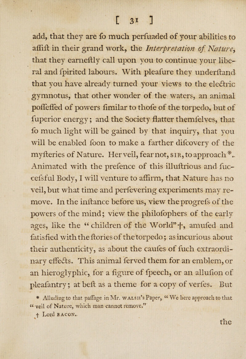 add, that they are fo much perfuaded of your abilities to affift in their grand work, the Interpretation of Nature, that they earneftly call upon you to continue your libe¬ ral and fpirited labours. With pleafure they underhand that you have already turned your views to the electric gymnotus, that other wonder of the waters, an animal poflefled of powers iimilar to thofe of the torpedo, but of fuperior energy; and the Society flatter tliemfelves, that fo much light will be gained by that inquiry, that you will be enabled foon to make a farther difcovery of the myfteries of Nature. Her veil, fear not, sir, to approach Animated with the prefence of this illuftrious and fuc- V cefsful Body, I will venture to affirm, that Nature has no veil, but what time and perfevering experiments may re¬ move. In the inftance before us, view theprogrefs of the powers of the mind; view the philofophers of the early ages, like the “ children of the World”-f-, amufed and fatisfied with the ftories of the torpedo ; as incurious about their authenticity, as about the caufes of fuch extraordi¬ nary effects. This animal ferved them for an emblem, or an hieroglyphic, for a figure of fpeech, or an allufion of pleafantry; at belt as a theme for a copy of verfes. But * - * Alluding to that paffage in Mr. walsh’s Paper, “ We here approach to that “•veil of Nature, which man cannot remove,” f Lord bacon,. the