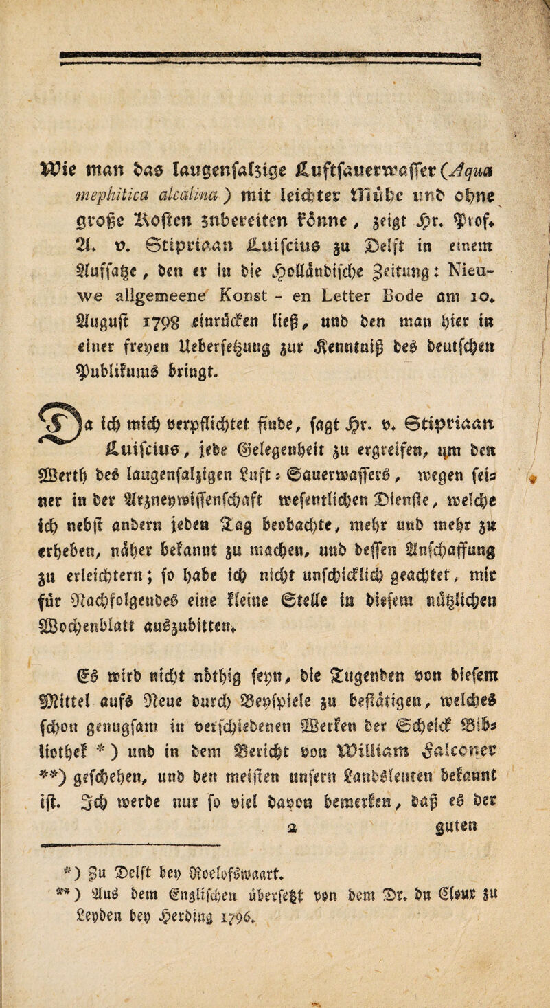 «I Wie man bao latigenfalsige Äuftfamtmafifer (Aqua mephitica alcalma) mit leidstes Oiwfre imb ohne große Eoften snbereiten Fonne, geigt Jpr. ^tof«. 2I. t>. ©tipriaan £uifciuö gu Delft in erneut tluffage, ben er in bie jpollanbifche geittmg: Nieu¬ we ailgemeene Konst - en Letter Bode am io* 2tuguß 1798 dnrudfen lieg ^ unb ben man hier in einer freien Ueberfe^ung pr j?entitni$ be# beatfcf;at 9>ublifimi$ bringt. leb mich verpflichtet ftnbe, fagt Jpr. v. ©ttpnaan Huifciue, iebe {Gelegenheit gtt ergreifen, qm best gBertl) be# laugenjalpgen £nft s ©auermaflfer#, «egen fets ner in ber ^rpeprclflenfchaft wefentlid)en Dienße, «eiche ich nebfl anbem jeben Slag beobachte, mehr tmb mehr jtt «rieben, nab** befannt gtt matten, mtb beißen Slnfc^öjfnng gu erleichtern; fo habe ich nicht unfchkOich geartet, mir für 9tad)folgeube# eine fieine ©teile in biefem mißlichen £Bod)enblatc airöpbitten» & mtb nicht nbtljtg fepn, bie Sfcttgettbett von biefem Mittel auf# 9teue burch SSeufpide p betätigen, treidle# fd)on genugfam in vetfehiebenen tBerfen ber ©cfeekf iiotbef * ) unb in bem SBericfet von iPiiitam falconer **) gefächen, unb ben meinen unfern £anb#!euten befannt iß. 3d? «erbe nur fo ©id baven bemalen, baß e# ber a guten *) Sn Delft bei) SÄoelofSwaart«. **) 3lu# bem €nglifcben überleit v&n bem Dr. b« dhur SU Sepben bei; Jperbwg 1796.