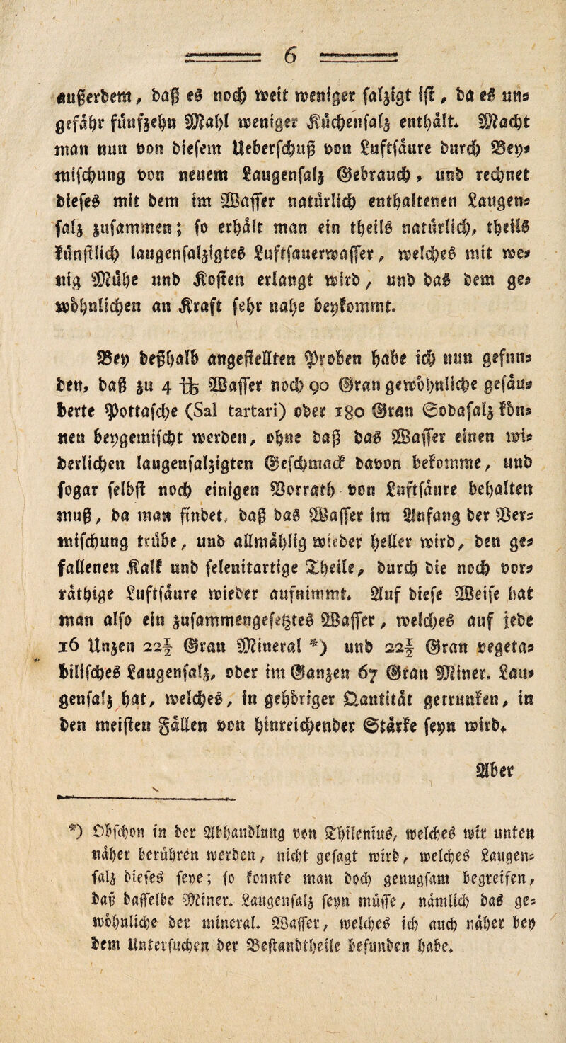 imgerbem, bag e£ noch welt weniger fal^lgt if , ba e£ nn$ gefdhr fünfzehn fOlahl weniger $uchenfal$ enthalt !)?ad)t man nun non blefem Ueberfchug non Suftfaure burch f8fy* mlfchung non neuem gaugenfal^ ©ebraueb > unb rechnet blefe! mit bem im Sager natürlich enthaltenen Saugern fal$ lufammen; fo erhalt man ein thetB natürlich, theif! ftinfllch laugenfaljigte! Suftfauerwafer, welche! nut we* nig Sub* unb $ogen erlangt wirb, unb bai bem ge* whhnllchen an $raft feb* nahe bekommt. fßex) beghalb angegellten groben habe Ich ntin gefnns ben, bag ju 4 tfe Safer noch 90 ©ran gewöhnliche gefdu* bette ^Oottafdhe (Sal tartari) ober igo ©ran 0obafal$ fbns nen bepgemlfcbt werben, ohne bag bag Safer einen wla berllchen laugenfalfgten ©efchmacf banon befomrae, unb fogar felbg noch einigen Herrath non Suftfdure behalten mug, ba man ftnbet.- bag bag Safer tm Anfang ber 53era mlfchung mibe, unb allmabÜg wleber hetter wirb, ben gea fallenen fialt nnb felenitartige Xheile^ burch bie noch nora föthige Suftfaure wtefcer aufnimmt» Sfttf btefe Seife bat man alfo ein $ufammsngef^te! Safer, welche! auf jebe 16 Unjen saf ©ran Mineral *) unb 22I ©ran negetaa btlifche! £augenfa!$, ober im ©anjen 67 ©ran fOtiner, Sau» genfafj hat, welche!. In geh'origer Üantitdt getrnnfen, in ben rnelgen galten non htoichenber 0t4rfe fe^n wirb* Slbet *) £bf<bo« In ber SlBhanblmtg twn £bilenitt!, welche! mtt tniten naher Beruhten 10erben, nicht gcfagt wirb, welche! Saugens falj Hefe! fe»e; fo tonnte man hoch genugfam Begreifen, bafj baffelBe Zitier* gaugenfali fetm muffe, nämlich ba! ge* wohnliche ber mineral. Suffer, welche! ich auch naher Bei) bem Unterstehen ber SBeftanbtheile Befmiben habe»