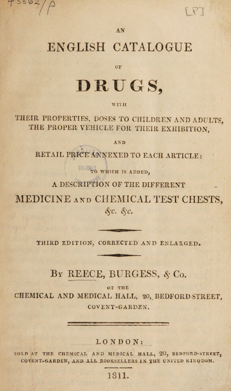 ENGLISH CATALOGUE or D R U G S, wn ii THEIR PROPERTIES, DOSES TO CHILDREN AND ADULTS, THE PROPER VEHICLE FOR THEIR EXHIBITION, AND RETAIL PRICE ANNEXED TO EACH ARTICLE : i >. : \ , / TO WHICH IS ADDED, A DESCRIPTION OF THE DIFFERENT MEDICINE and CHEMICAL TEST CHESTS, <§-c. &;c. THIRD EDITION, CORRECTED AND ENLARGED, By REECE, BURGESS, # Co. OF THE CHEMICAL AND MEDICAL HALL, 20, BEDFORD STREET, coven T-GARDEN. LONDON: SOLD AT THE CHEMICAL AND MEpiCAL HALL, 20, BEDFORD-STREET, CO VENT-GARDEN, AND ALL BOOKSELLERS IN THE UNITED KINGDOM*