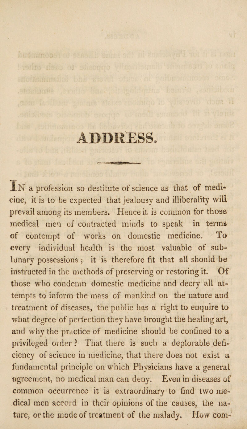 ADDRESS. JlN a profession so destitute of science as that of medi¬ cine, it is to be expected that jealousy and illiberality will prevail among its members. Hence it is common for those medical men of contracted minds to speak in terms of contempt of works on domestic medicine. To every individual health is the most valuable of sub¬ lunary possessions; it is therefore fit that all should be instructed in the methods of preserving or restoring it. Of those who condemn domestic medicine and decry all at¬ tempts to inform the mass of mankind on the nature and treatment of diseases, the public has a right to enquire to what degree of perfection they have brought the healing art, and why the practice of medicine should be confined to a privileged order ? That there is such a deplorable defi¬ ciency of science in medicine, that there does not exist a fundamental principle on which Physicians have a general agreement, no medical man can deny. Even in diseases of common occurrence it is extraordinary to find two me¬ dical men accord in their opinions of the causes, the na¬ ture, or the mode of treatment of the malady. How com-