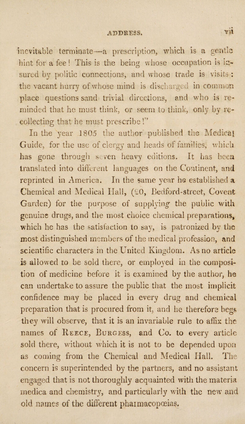 Til inevitable terminate—a prescription, which is a gentle hint for a fee ! This is the being whose occupation is in¬ sured by politic connections, and whose trade is visits : the vacant hurry of whose mind is discharged in common place questions sand trivial directions, and who is re¬ minded that he must think, or seem to think, only by re¬ collecting that he must prescribe T In the year 1805 the author published the Medical Guide, for the use of clergy and heads of families, which has gone through seven heavy editions. It has been translated into different languages on the Continent, and reprinted in America. In the same year he established a Chemical and Medical Hall, (£0, Bedford-street, Covent Garden) for the purpose of supplying* the public with genuine drugs, and the most choice chemical preparations, which he has the satisfaction to say, is patronized by the most distinguished members of the medical profession, and scientific characters in the United Kingdom. As no article is allowed to be sold there, or employed in the composi¬ tion of medicine before it is examined by the author, he can undertake to assure the public that the most implicit confidence may be placed in every drug and chemical preparation that is procured from it, and he therefore begs they will observe, that it is an invariable rule to affix the names of Reece, Burgess, and Co. to every article sold there, without which it is not to be depended upon as coming from the Chemical and Medical Hall. The concern is superintended by the partners, and no assistant engaged that is not thoroughly acquainted with the materia medica and chemistry, and particularly with the new and old names of the different phaxmacopoeias.