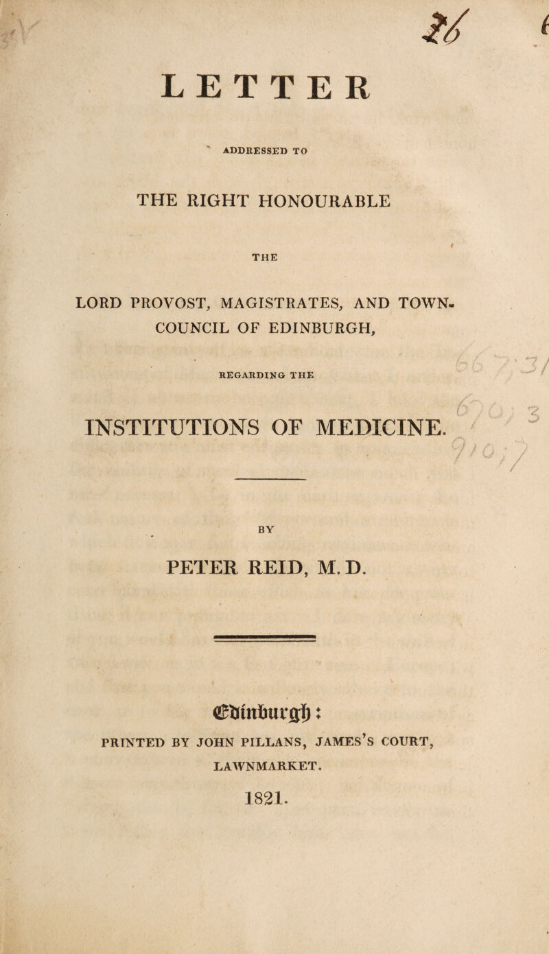 ' ADDRESSED TO THE RIGHT HONOURABLE THE LORD PROVOST, MAGISTRATES, AND TOWN- COUNCIL OF EDINBURGH, REGARDING THE INSTITUTIONS OF MEDICINE. ' ’ / BY PETER REID, M. D. ©Utnburflf): PRINTED BY JOHN PILLANS, JAMES’S COURT, LAWNMARKET. 1821.