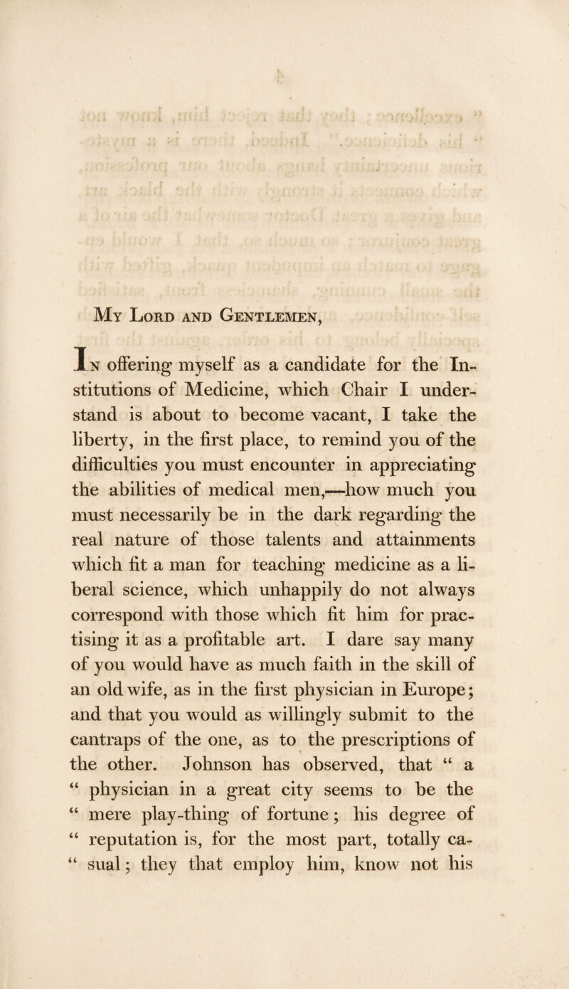 My Lord and Gentlemen, In offering myself as a candidate for the In¬ stitutions of Medicine, which Chair I under¬ stand is about to become vacant, I take the liberty, in the first place, to remind you of the difficulties you must encounter in appreciating the abilities of medical men,—how much you must necessarily be in the dark regarding the real nature of those talents and attainments which fit a man for teaching medicine as a li¬ beral science, which unhappily do not always correspond with those which fit him for prac¬ tising it as a profitable art. I dare say many of you would have as much faith in the skill of an old wife, as in the first physician in Europe; and that you would as willingly submit to the cantraps of the one, as to the prescriptions of the other. Johnson has observed, that “ a “ physician in a great city seems to be the “ mere play-thing of fortune; his degree of “ reputation is, for the most part, totally ca- “ sual; they that employ him, know not his