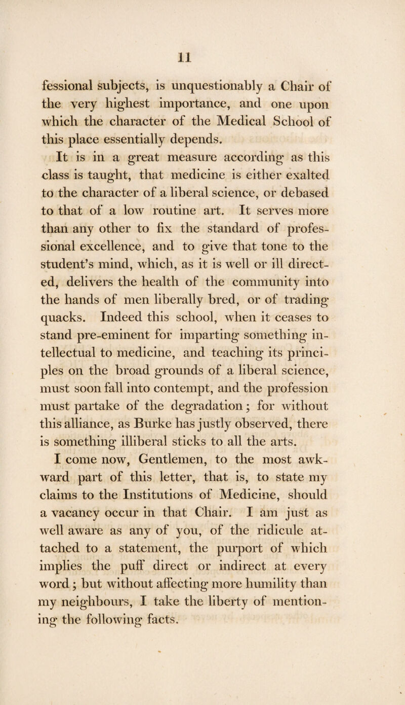 fessional subjects, is unquestionably a Chair of the very highest importance, and one upon which the character of the Medical School of this place essentially depends. It is in a great measure according as this class is taught, that medicine is either exalted to the character of a liberal science, or debased to that of a low routine art. It serves more than any other to fix the standard of profes¬ sional excellence, and to give that tone to the student’s mind, which, as it is well or ill direct¬ ed, delivers the health of the community into the hands of men liberally bred, or of trading quacks. Indeed this school, when it ceases to stand pre-eminent for imparting something in¬ tellectual to medicine, and teaching its princi¬ ples on the broad grounds of a liberal science, must soon fall into contempt, and the profession must partake of the degradation; for without this alliance, as Burke has justly observed, there is something illiberal sticks to all the arts. I come now, Gentlemen, to the most awk¬ ward part of this letter, that is, to state my claims to the Institutions of Medicine, should a vacancy occur in that Chair. I am just as well aware as any of you, of the ridicule at¬ tached to a statement, the purport of which implies the puff direct or indirect at every word; but without affecting more humility than my neighbours, I take the liberty of mention¬ ing the following facts.