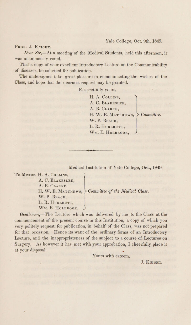 Yale College, Oct. 9th, 1849. Prof. J. Knight, Dear Sir,—At a meeting of the Medical Students, held this afternoon, it was unanimously voted, That a copy of your excellent Introductory Lecture on the Communicability of diseases, be solicited for publication. The undersigned take great pleasure in communicating the wishes of the Class, and hope that their earnest request may be granted. Respectfully yours, H. A. Collins, ^ A. C. Blakeslee, A. B. Clarke, H. W. E. Matthews, Committee. W. P. Beach, L. R. Hurlbutt, Wm. E. Holbrook, > Medical Institution of Yale College, Oct., 1849. To Messrs. H. A. Collins, ^ A. C. Blakeslee, A. B. Clarke, H. W. E. Matthews, }> Committee of the Medical Class. W. P. Beach, L. R. Hurlbutt, Wm. E. Holbrook, J Gentlemen,—The Lecture which was delivered by me to the Class at the commencement of the present course in this Institution, a copy of which you very politely request for publication, in behalf of the Class, was not prepared for that occasion. Hence its want of the ordinary forms of an Introductory Lecture, and the inappropriateness of the subject to a course of Lectures on Surgery. As however it has met with your approbation, I cheerfully place it at your disposal. „ Yours with esteem, J. Knight.