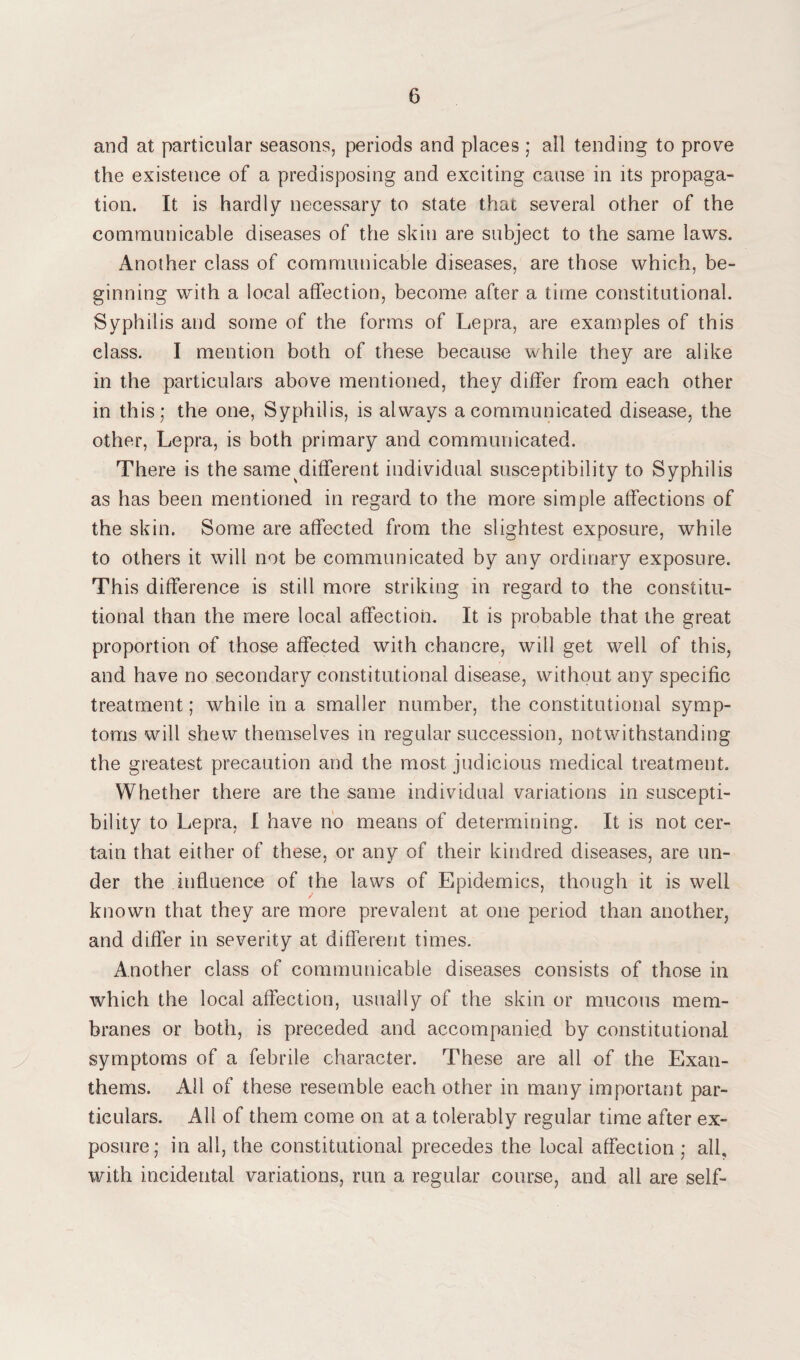and at particular seasons, periods and places ; all tending to prove the existence of a predisposing and exciting cause in its propaga¬ tion. It is hardly necessary to state that several other of the communicable diseases of the skin are subject to the same laws. Another class of communicable diseases, are those which, be¬ ginning with a local affection, become after a time constitutional. Syphilis and some of the forms of Lepra, are examples of this class. I mention both of these because while they are alike in the particulars above mentioned, they differ from each other in this; the one, Syphilis, is always a communicated disease, the other, Lepra, is both primary and communicated. There is the same different individual susceptibility to Syphilis as has been mentioned in regard to the more simple affections of the skin. Some are affected from the slightest exposure, while to others it will not be communicated by any ordinary exposure. This difference is still more striking in regard to the constitu¬ tional than the mere local affection. It is probable that the great proportion of those affected with chancre, will get well of this, and have no secondary constitutional disease, without any specific treatment; while in a smaller number, the constitutional symp¬ toms will shew themselves in regular succession, notwithstanding the greatest precaution and the most judicious medical treatment. Whether there are the same individual variations in suscepti¬ bility to Lepra, I have no means of determining. It is not cer¬ tain that either of these, or any of their kindred diseases, are un¬ der the influence of the laws of Epidemics, though it is well known that they are more prevalent at one period than another, and differ in severity at different times. Another class of communicable diseases consists of those in which the local affection, usually of the skin or mucous mem¬ branes or both, is preceded and accompanied by constitutional symptoms of a febrile character. These are all of the Exan¬ thems. All of these resemble each other in many important par¬ ticulars. All of them come on at a tolerably regular time after ex¬ posure; in all, the constitutional precedes the local affection ; all, with incidental variations, run a regular course, and all are self-