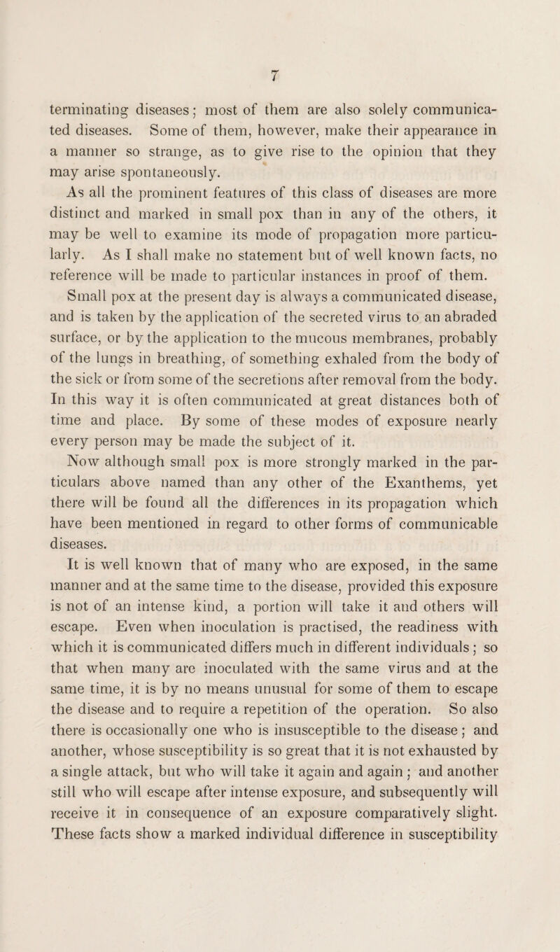 terminating diseases; most of them are also solely communica¬ ted diseases. Some of them, however, make their appearance in a manner so strange, as to give rise to the opinion that they may arise spontaneously. As all the prominent features of this class of diseases are more distinct and marked in small pox than in any of the others, it may be well to examine its mode of propagation more particu¬ larly. As I shall make no statement but of well known facts, no reference will be made to particular instances in proof of them. Small pox at the present day is always a communicated disease, and is taken by the application of the secreted virus to an abraded surface, or by the application to the mucous membranes, probably of the lungs in breathing, of something exhaled from the body of the sick or from some of the secretions after removal from the body. In this way it is often communicated at great distances both of time and place. By some of these modes of exposure nearly every person may be made the subject of it. Now although small pox is more strongly marked in the par¬ ticulars above named than any other of the Exanthems, yet there will be found all the differences in its propagation which have been mentioned in regard to other forms of communicable diseases. It is well known that of many who are exposed, in the same manner and at the same time to the disease, provided this exposure is not of an intense kind, a portion will take it and others will escape. Even when inoculation is practised, the readiness with which it is communicated differs much in different individuals ; so that when many are inoculated with the same virus and at the same time, it is by no means unusual for some of them to escape the disease and to require a repetition of the operation. So also there is occasionally one who is insusceptible to the disease ; and another, whose susceptibility is so great that it is not exhausted by a single attack, but who will take it again and again ; and another still who will escape after intense exposure, and subsequently will receive it in consequence of an exposure comparatively slight. These facts show a marked individual difference in susceptibility