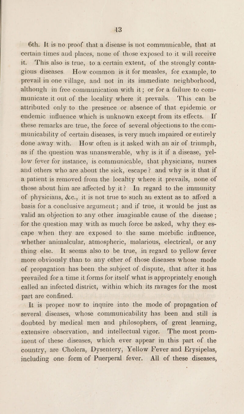 6th. It is no proof that a disease is not communicable, that at certain times and places, none of those exposed to it will receive it. This also is true, to a certain extent, of the strongly conta¬ gious diseases. How common is it for measles, for example, to prevail in one village, and not in its immediate neighborhood, although in free communication with it; or for a failure to com¬ municate it out of the locality where it prevails. This can be attributed only to the presence or absence of that epidemic or endemic influence which is unknown except from its effects. If these remarks are true, the force of several objections to the com¬ municability of certain diseases, is very much impaired or entirely done away with. How often is it asked with an air of triumph, as if the question was unanswerable, why is it if a disease, yel¬ low fever for instance, is communicable, that physicians, nurses and others who are about the sick, escape ? and why is it that if a patient is removed from the locality where it prevails, none of those about him are affected by it ? In regard to the immunity of physicians, &c., it is not true to such an extent as to afford a basis for a conclusive argument; and if true, it would be just as valid an objection to any other imaginable cause of the disease ; for the question may with as much force be asked, why they es¬ cape when they are exposed to the same morbific influence, whether animalcular, atmospheric, malarious, electrical, or any thing else. It seems also to be true, in regard to yellow fever more obviously than to any other of those diseases whose mode of propagation has been the subject of dispute, that after it has prevailed for a time it forms for itself what is appropriately enough called an infected district, within which its ravages for the most part are confined. It is proper now to inquire into the mode of propagation of several diseases, whose communicability has been and still is doubted by medical men and philosophers, of great learning, extensive observation, and intellectual vigor. The most prom¬ inent of these diseases, which ever appear in this part of the country, are Cholera, Dysentery, Yellow Fever and Erysipelas, including one form of Puerperal fever. All of these diseases,