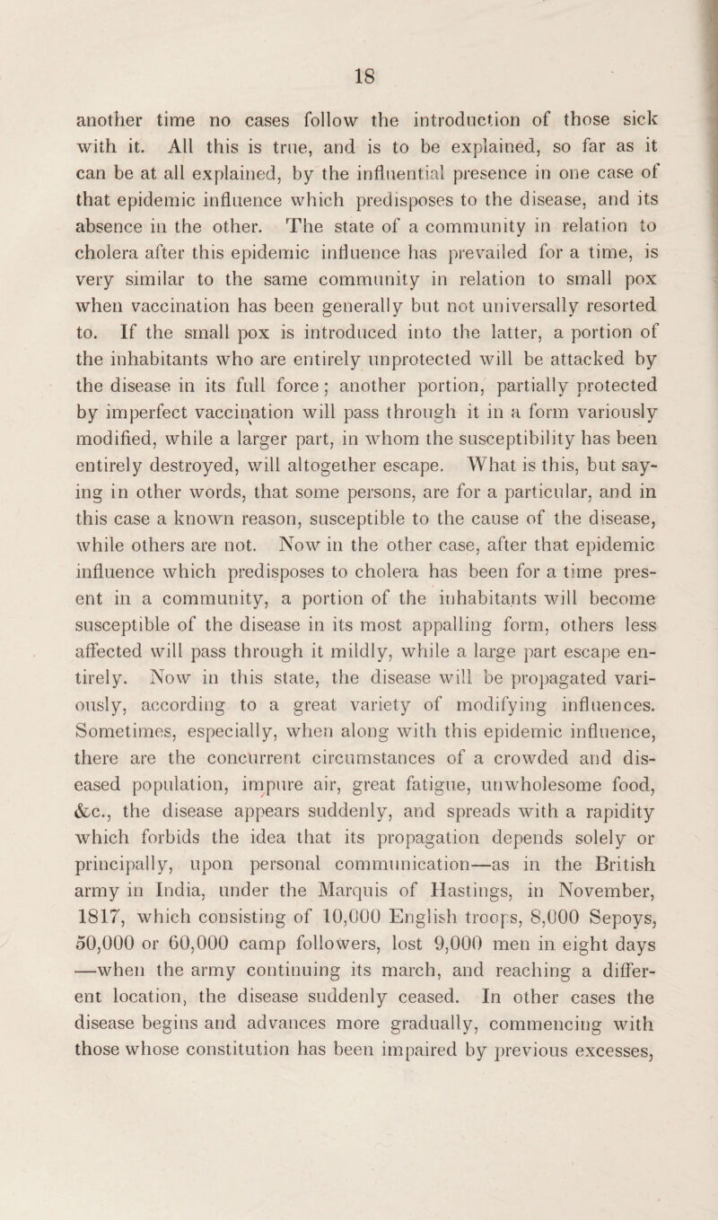 another time no cases follow the introduction of those sick with it. All this is true, and is to be explained, so far as it can be at all explained, by the influential presence in one case of that epidemic influence which predisposes to the disease, and its absence in the other. The state of a community in relation to cholera after this epidemic influence has prevailed for a time, is very similar to the same community in relation to small pox when vaccination has been generally but not universally resorted to. If the small pox is introduced into the latter, a portion of the inhabitants who are entirely unprotected will be attacked by the disease in its full force; another portion, partially protected by imperfect vaccination will pass through it in a form variously modified, while a larger part, in whom the susceptibility has been entirely destroyed, will altogether escape. What is this, but say¬ ing in other words, that some persons, are for a particular, and in this case a known reason, susceptible to the cause of the disease, while others are not. Now in the other case, after that epidemic influence which predisposes to cholera has been for a time pres¬ ent in a community, a portion of the inhabitants will become susceptible of the disease in its most appalling form, others less affected will pass through it mildly, while a large part escape en¬ tirely. Now in this state, the disease will be propagated vari¬ ously, according to a great variety of modifying influences. Sometimes, especially, when along with this epidemic influence, there are the concurrent circumstances of a crowded and dis¬ eased population, impure air, great fatigue, unwholesome food, &c., the disease appears suddenly, and spreads with a rapidity which forbids the idea that its propagation depends solely or principally, upon personal communication—as in the British army in India, under the Marquis of Hastings, in November, 1817, which consisting of 10,000 English troops, 8,000 Sepoys, 50,000 or 60,000 camp followers, lost 9,000 men in eight days —when the army continuing its march, and reaching a differ¬ ent location, the disease suddenly ceased. In other cases the disease begins and advances more gradually, commencing with those whose constitution has been impaired by previous excesses,