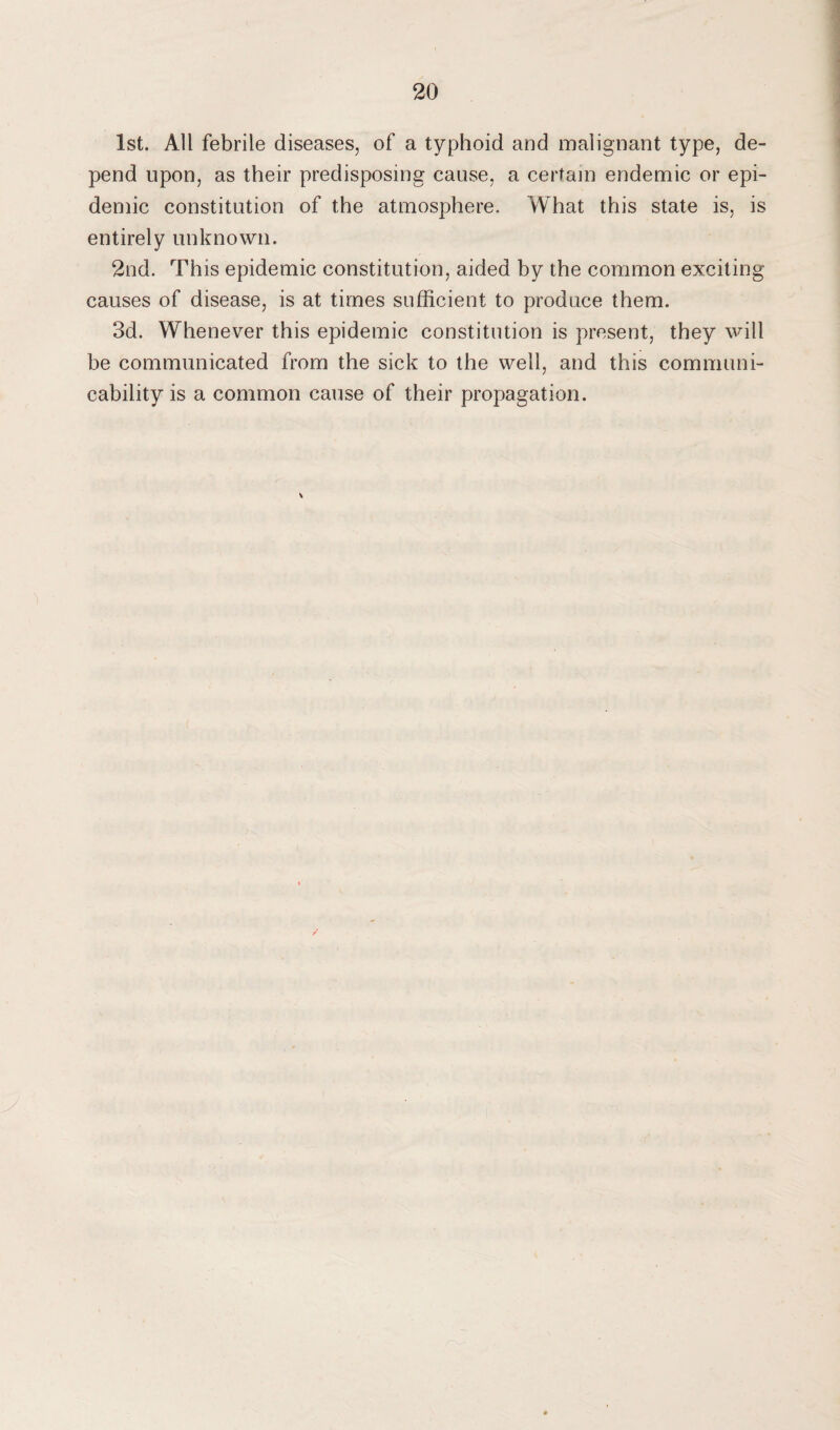 1st. All febrile diseases, of a typhoid and malignant type, de¬ pend upon, as their predisposing cause, a certain endemic or epi¬ demic constitution of the atmosphere. What this state is, is entirely unknown. 2nd. This epidemic constitution, aided by the common exciting causes of disease, is at times sufficient to produce them. 3d. Whenever this epidemic constitution is present, they will be communicated from the sick to the well, and this communi¬ cability is a common cause of their propagation.