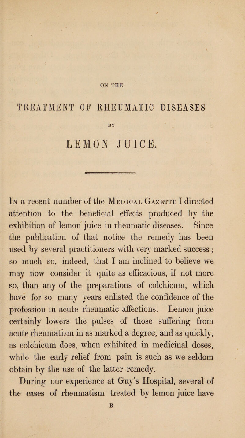 ON THE TREATMENT QE RHEUMATIC DISEASES BY LEMON JUICE. In a recent number of the Medical Gazette I directed attention to the beneficial effects produced by the exhibition of lemon juice in rheumatic diseases. Since the publication of that notice the remedy has been used by several practitioners with very marked success; so much so, indeed, that I am inclined to believe we may now consider it quite as efficacious, if not more so, than any of the preparations of colchicum, which have for so many years enlisted the confidence of the profession in acute rheumatic affections. Lemon juice certainly lowers the pulses of those suffering from acute rheumatism in as marked a degree, and as quickly, as colchicum does, when exhibited in medicinal doses, while the early relief from pain is such as we seldom obtain by the use of the latter remedy. During our experience at Guy's Hospital, several of the cases of rheumatism treated by lemon juice have B