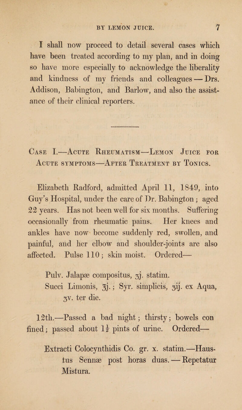 I shall now proceed to detail several cases which have been treated according to my plan, and in doing so have more especially to acknowledge the liberality and kindness of my friends and colleagues — Hrs. Addison, Babington, and Barlow, and also the assist¬ ance of their clinical reporters. Case I.—Acute Rheumatism—Lemon Juice for Acute symptoms—After Treatment by Tonics. Elizabeth Radford, admitted April 11, 1849, into Guy’s Hospital, under the care of Hr. Babington ; aged 22 years. Has not been well for six months. Suffering occasionally from rheumatic pains. Her knees and ankles have now become suddenly red, swollen, and painful, and her elbow and shoulder-joints are also affected. Pulse 110; skin moist. Ordered— Pulv. Jalapae compositus, 3]. statim. Succi Limonis, gj.; Syr. simplicis, ^ij. ex Aqua, 3V, ter die. 12tli.—Passed a bad night; thirsty; bowels con fined; passed about 1 i pints of urine. Ordered— Extracti Colocynthidis Co. gr. x. statim.—Haus- tus Sennae post horas duas. — Repetatur Mistura.