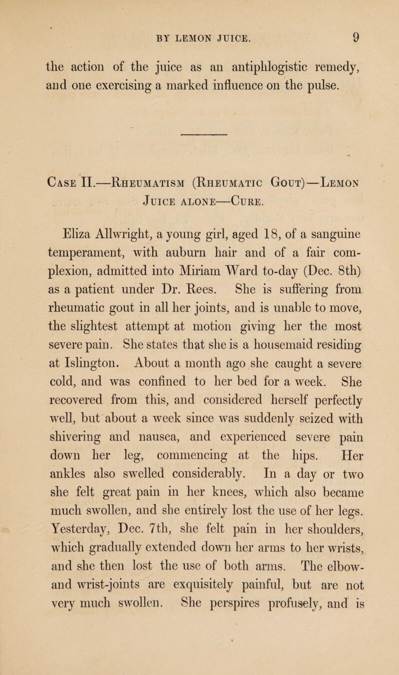 the action of the juice as an antiphlogistic remedy, and one exercising a marked influence on the pulse. Case II.—Rheumatism (Rheumatic Gout)—-Lemon Juice alone—Cure. Eliza Allwright, a young girl, aged 18, of a sanguine temperament, with auburn hair and of a fair com¬ plexion, admitted into Miriam Ward to-day (Dec. 8th) as a patient under Dr. Rees. She is suffering from rheumatic gout in all her joints, and is unable to move, the slightest attempt at motion giving her the most severe pain. She states that she is a housemaid residing at Islington. About a month ago she caught a severe cold, and was confined to her bed for a week. She recovered from this, and considered herself perfectly well, but about a week since was suddenly seized with shivering and nausea, and experienced severe pain down her leg, commencing at the hips. Her ankles also swelled considerably. In a day or two she felt great pain in her knees, which also became much swollen, and she entirely lost the use of her legs. Yesterday, Dec. 7th, she felt pain in her shoulders, which gradually extended down her arms to her wrists, and she then lost the use of both arms. The elbow- and wrist-joints are exquisitely painful, but are not very much swollen. She perspires profusely, and is