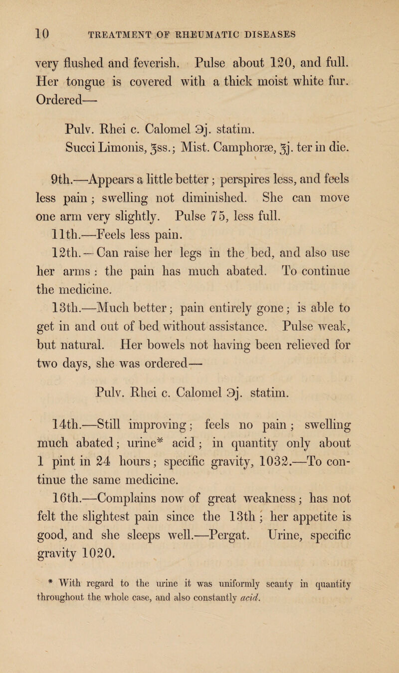 very flushed and feverish. Pulse about 120, and full. Her tongue is covered with a thick moist white fur. Ordered— Pulv. Rhei c. Calomel Oj. statim. Succi Limonis, gss.; Mist. Camphorae, gj. ter in die. \ 9th.—Appears a little better; perspires less, and feels less pain ; swelling not diminished. She can move one arm very slightly. Pulse 75, less full. 11th.—Peels less pain. 12th. — Can raise her legs in the bed, and also use her arms : the pain has much abated. To continue the medicine. 13th.—Much better; pain entirely gone; is able to get in and out of bed without assistance. Pulse weak, but natural. Her bowels not having been relieved for two days, she was ordered— Pulv. Rhei c. Calomel 9j. statim. 14th.—Still improving; feels no pain; swelling much abated; urine* acid; in quantity only about 1 pint in 24 hours; specific gravity, 1032.—To con¬ tinue the same medicine. 16th.—Complains now of great weakness; has not felt the slightest pain since the 13th • her appetite is good, and she sleeps well.—Pergat. Urine, specific gravity 1020. * With regard to the urine it was uniformly scanty in quantity throughout the whole case, and also constantly acid.