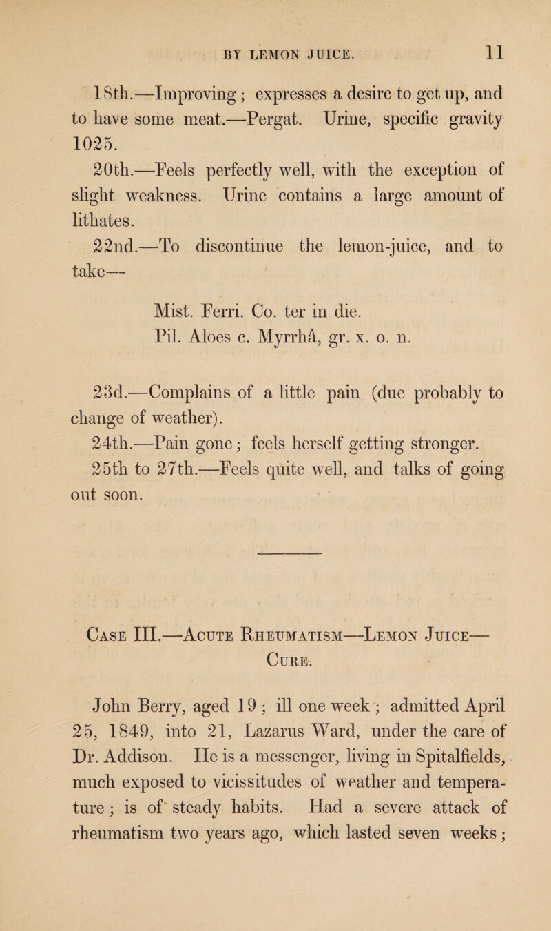 18th.—Improving; expresses a desire to get up, and to have some meat.—Pergat. Urine, specific gravity 1025. 20th.—Feels perfectly well, with the exception of slight weakness. Urine contains a large amount of lithates. 22nd.—To discontinue the lemon-juice, and to take— i Mist. Ferri. Co. ter in die. Pil. Aloes c. Myrrha, gr. x. o. n. 23d.—Complains of a little pain (due probably to change of weather). 24th.—Pain gone; feels herself getting stronger. 25th to 27th.—Feels quite well, and talks of going out soon. Case III.—Acute Rheumatism—Lemon Juice— Cure. John Berry, aged 19; ill one week ; admitted April 25, 1849, into 21, Lazarus Ward, under the care of Dr. Addison. He is a messenger, living in Spitalfields, much exposed to vicissitudes of weather and tempera¬ ture ; is of steady habits. Had a severe attack of rheumatism two years ago, which lasted seven weeks;