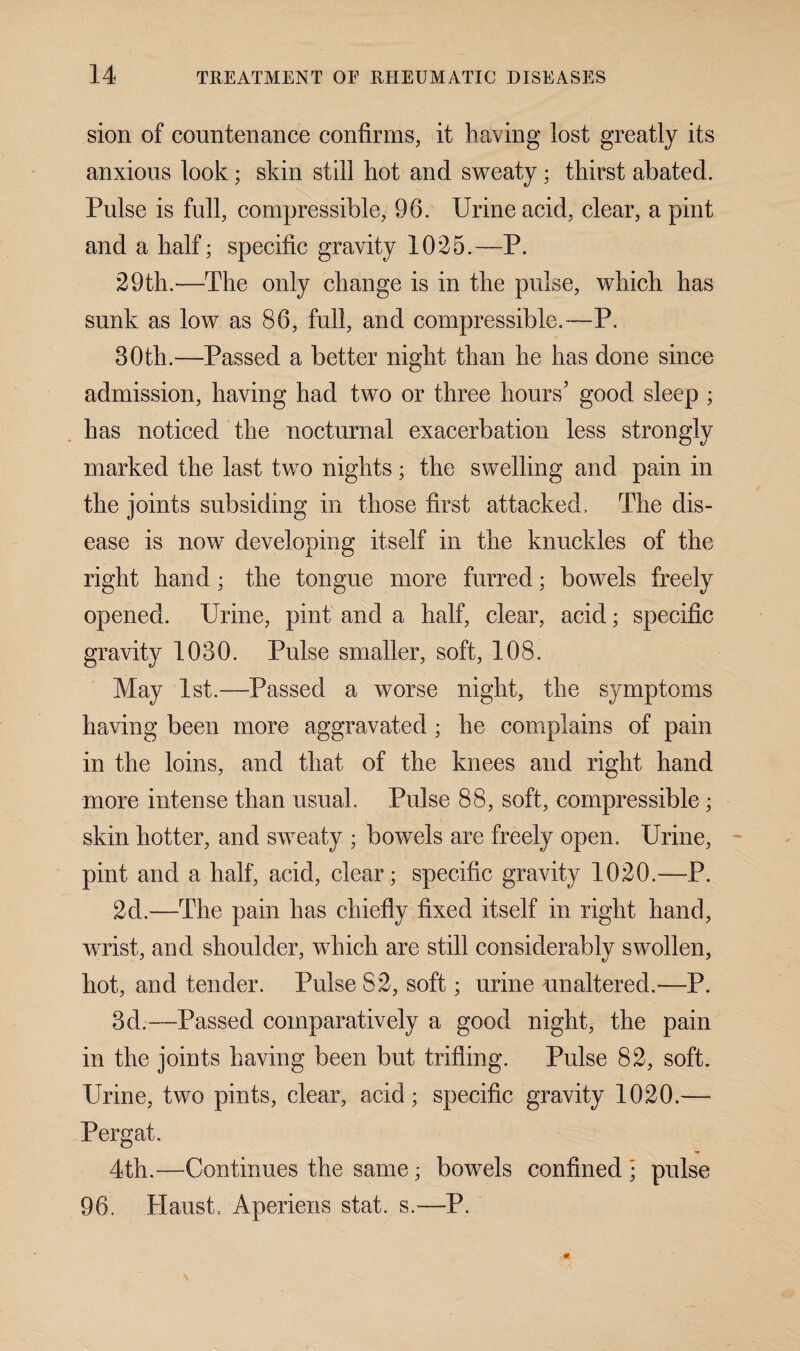 sion of countenance confirms, it having lost greatly its anxious look; skin still hot and sweaty; thirst abated. Pulse is full, compressible, 96. Urine acid, clear, a pint and a half; specific gravity 1025.—P. 29th.-—The only change is in the pulse, which has sunk as low as 86, full, and compressible.—P. 30th.—Passed a better night than he has done since admission, having had two or three hours’ good sleep ; has noticed the nocturnal exacerbation less strongly marked the last two nights; the swelling and pain in the joints subsiding in those first attacked. The dis¬ ease is now developing itself in the knuckles of the right hand; the tongue more furred; bowels freely opened. Urine, pint and a half, clear, acid; specific gravity 1030. Pulse smaller, soft, 108. May 1st.—Passed a worse night, the symptoms having been more aggravated; he complains of pain in the loins, and that of the knees and right hand more intense than usual. Pulse 88, soft, compressible; skin hotter, and sweaty ; bowels are freely open. Urine, pint and a half, acid, clear; specific gravity 1020.—P. 2d.—The pain has chiefly fixed itself in right hand, wrist, and shoulder, which are still considerably swollen, hot, and tender. Pulse 82, soft; urine unaltered.—P. 3d.—Passed comparatively a good night, the pain in the joints having been but trifling. Pulse 82, soft. Urine, two pints, clear, acid; specific gravity 1020.— Pergat. 4th.—Continues the same; bowels confined • pulse 96. Plaust, Aperiens stat. s.—P.