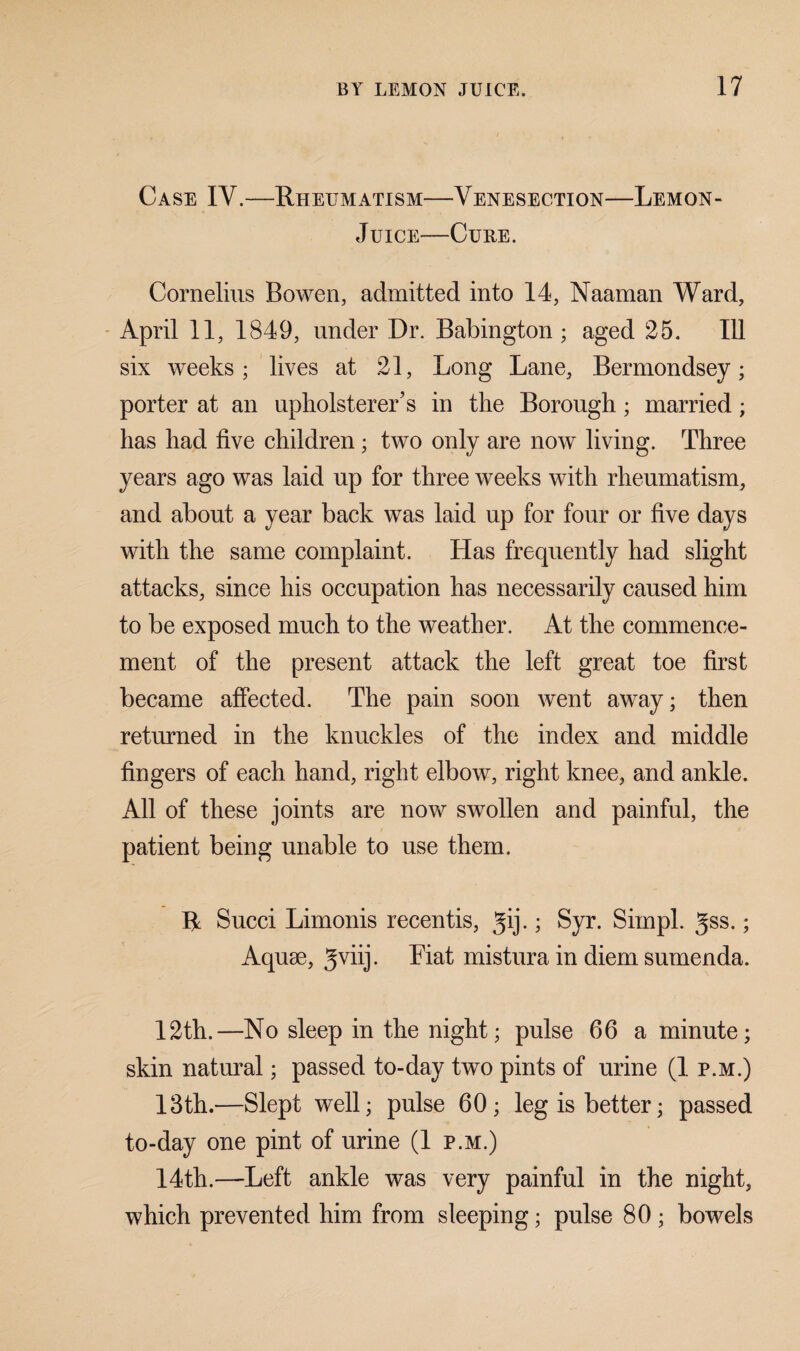 Case IY.—Rheumatism—Venesection—Lemon- Juice—Cure. Cornelius Bowen, admitted into 14, Naaman Ward, April 11, 1849, under Dr. Babington ; aged 25. Ill six weeks; lives at 21, Long Lane, Bermondsey; porter at an upholsterer’s in the Borough; married ; has had five children; two only are now living. Three years ago was laid up for three weeks with rheumatism, and about a year back was laid up for four or five days with the same complaint. Has frequently had slight attacks, since his occupation has necessarily caused him to be exposed much to the weather. At the commence¬ ment of the present attack the left great toe first became affected. The pain soon went away; then returned in the knuckles of the index and middle fingers of each hand, right elbow, right knee, and ankle. All of these joints are now swollen and painful, the patient being unable to use them. R Succi Limonis recentis, gij.; Syr. Sim pi. 3ss.; Aquae, Eat mistura in diem sumenda. 12th.—No sleep in the night; pulse 66 a minute; skin natural; passed to-day two pints of urine (1 p.m.) 13th.—Slept well; pulse 60; leg is better; passed to-day one pint of urine (1 p.m.) 14th.—Left ankle was very painful in the night, which prevented him from sleeping; pulse 80; bowels