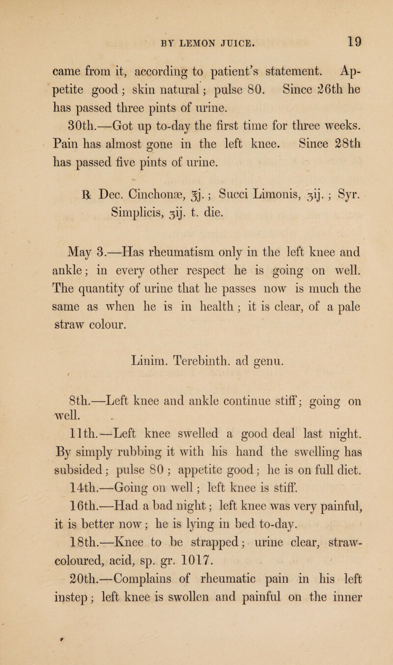 came from it, according to patient’s statement. Ap¬ petite good ; skin natural; pulse 80. Since 26th he has passed three pints of urine. 30th.—Got up to-day the first time for three weeks. Pain has almost gone in the left knee. Since 28th has passed five pints of urine. K Dec. Cinchonse, 3j.; Sued Limonis, 31). ; Syr. Simplicis, ^ij. t. die. May 3.—Has rheumatism only in the left knee and ankle; in every other respect he is going on well. The quantity of urine that he passes now is much the same as when he is in health ; it is clear, of a pale straw colour. Linim. Terebinth, ad genu. t 8th.—Left knee and ankle continue stiff; going on well. 11th.—Left knee swelled a good deal last night. By simply rubbing it with his hand the swelling has subsided; pulse 80 ; appetite good; he is on full diet. 14th.—Going on well; left knee is stiff. 16th.—Had a bad night; left knee was very painful, it is better now; he is lying in bed to-day. 18th.'—Knee to be strapped; urine clear, straw- coloured, acid, sp. gr. 1017. 20th.—Complains of rheumatic pain in his left instep; left knee is swollen and painful on the inner